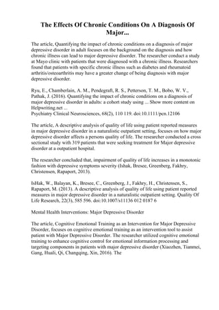 The Effects Of Chronic Conditions On A Diagnosis Of
Major...
The article, Quantifying the impact of chronic conditions on a diagnosis of major
depressive disorder in adult focuses on the background on the diagnosis and how
chronic illness can lead to major depressive disorder. The researcher conduct a study
at Mayo clinic with patients that were diagnosed with a chronic illness. Researchers
found that patients with specific chronic illness such as diabetes and rheumatoid
arthritis/osteoarthritis may have a greater change of being diagnosis with major
depressive disorder.
Ryu, E., Chamberlain, A. M., Pendegraft, R. S., Petterson, T. M., Bobo, W. V.,
Pathak, J. (2016). Quantifying the impact of chronic conditions on a diagnosis of
major depressive disorder in adults: a cohort study using ... Show more content on
Helpwriting.net ...
Psychiatry Clinical Neurosciences, 68(2), 110 119. doi:10.1111/pcn.12106
The article, A descriptive analysis of quality of life using patient reported measures
in major depressive disorder in a naturalistic outpatient setting, focuses on how major
depressive disorder affects a persons quality of life. The researcher conducted a cross
sectional study with 319 patients that were seeking treatment for Major depressive
disorder at a outpatient hospital.
The researcher concluded that, impairment of quality of life increases in a monotonic
fashion with depressive symptoms severity (Ishak, Bresee, Greenberg, Fakhry,
Christensen, Rapaport, 2013).
IsHak, W., Balayan, K., Bresee, C., Greenberg, J., Fakhry, H., Christensen, S.,
Rapaport, M. (2013). A descriptive analysis of quality of life using patient reported
measures in major depressive disorder in a naturalistic outpatient setting. Quality Of
Life Research, 22(3), 585 596. doi:10.1007/s11136 012 0187 6
Mental Health Interventions: Major Depressive Disorder
The article, Cognitive Emotional Training as an Intervention for Major Depressive
Disorder, focuses on cognitive emotional training as an intervention tool to assist
patient with Major Depressive Disorder. The researcher utilized cognitive emotional
training to enhance cognitive control for emotional information processing and
targeting components in patients with major depressive disorder (Xiaozhen, Tianmei,
Gang, Huali, Qi, Changqing, Xin, 2016). The
 