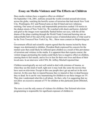 Essay on Media Violence and The Effects on Children
Does media violence have a negative effect on children?
On September 11th, 2001, millions around the world crowded around televisions
across the globe, watching the horrific scenes of terrorism that had struck New York
City, Washington, D.C and Pennsylvania on that ill fated and now infamous
morning. Our sense of security and impenetrable protection crashed 110 stories to
the shaken streets of New York City. We watched with shock and horror, disbelief
and grief as the images were repeatedly flashed before our eyes, with the all the
drama of the plane crashing through the World Trade Centerand bursting into an
indescribable ball of fire and of the surreal scenes of demolished piles of what used to
be the Twin Towersof New York City. We... Show more content on Helpwriting.net
...
Government official and scientific experts agreed that the trauma incited by these
images was detrimental to children. President Bush expressed his concern for the
mental scars that could likely be inflicted upon children as a result of this prevalence
of terrorism and violence in the media. It is apparent then that experts concur; the
violent images permeating the media could likely have a negative effect on children,
causing them to feel unsafe, and to live in fear for their own lives and those of their
loved ones. In an interview with CNN, Dr. Jeffrey Mitchell reported that:
Children neurologically are not well suited to deal with extremes of trauma, so
when they see this kind of stuff, right now it may look like some the movies they
have seen on television. Except in this case people don t get up and act in the next
(movie). In this case they re injured because they re injured or they re dead because
they re dead. So it can be very traumatizing for children to see these images on TV.
They don t understand what this is all about...So that s why I m suggesting that we
not allow an excessive amount of TV for children at this particular point (Mitchell,
2001).
The news is not the only source of violence for children. Our fictional television
programming is responsible for significant exposure of children to
 