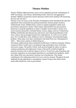 Thomas Malthus
Thomas Malthus addressed many issues such as population growth, methodology of
GDP accounting, value theory, diminishing returns, land rent, and aggregated
demand. Malthus recognized a need to decrease controversies dealing with increasing
poverty and corn laws .
Thomas wrote An Essay on the Principle of Population which introduced the idea that
population when unchecked increased geometrically whereas proper existence
arithmetically at best. Malthus had a system to regulate population which used
preventative and positive checks. These checks reduced birth rate and increased
death rate to keep the population in check. Examples of preventative checks were
moral restraint and positive included famine, misery, plague, and war. Furthermore,
Malthus instilled the idea that poverty and misery were natural punishments to the
lower classes and encouraged restrain from reproduction. As well as no to aid the
poor, for it would allow more children to survive ultimately worsening the hunger
problem. These ideas were later contributed to the harsh Poor Law Amendment of
1834. ... Show more content on Helpwriting.net ...
This theory addressed the idea of potential insufficiency of effective demand. Thomas
assumed workers would receive an adequate wage and produce more work than
received as wages. The profits of their work must be bought by others in order to
continue production and employment. Some of the profit would be bought by
general consumers but would not equate to all of it. To prevent a glut of produce and
economic stagnation, he encouraged unproductive consumption by landlords, which
they obtain from rent, that doesn t increase cost of production. This further
contributed to the implications that Corn Laws must be retained. Though he favored
landlords having unproductive consumption, anyone living on the interest from
nation debt should not, such as government
 