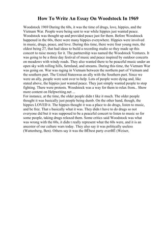 How To Write An Essay On Woodstock In 1969
Woodstock 1969 During the 60s, it was the time of drugs, love, hippies, and the
Vietnam War. People were being sent to war while hippies just wanted peace.
Woodstock was thought up and provided peace just for them. Before Woodstock
happened in the 60s, there were many hippies everywhere. Hippies were involved
in music, drugs, peace, and love. During this time, there were four young men, the
oldest being 27, that had ideas to build a recording studio so they made up this
concert to raise money for it. The partnership was named the Woodstock Ventures. It
was going to be a three day festival of music and peace inspired by outdoor concerts
on meadows with windy roads. They also wanted there to be peaceful music under an
open sky with rolling hills, farmland, and streams. During this time, the Vietnam War
was going on. War was raging in Vietnam between the northern part of Vietnam and
the southern part. The United Stateswas an ally with the Southern part. Since we
were an ally, people were sent over to help. Lots of people were dying and, like
stated above, the hippies just wanted peace. They just simply wanted people to stop
fighting. There were protests. Woodstock was a way for them to relax from... Show
more content on Helpwriting.net ...
For instance, at the time, the older people didn t like it much. The older people
thought it was basically just people being dumb. On the other hand, though, the
hippies LOVED it. The hippies thought it was a place to do drugs, listen to music,
and be free. That s basically what it was. They didn t have to do drugs so not
everyone did but it was supposed to be a peaceful concert to listen to music so for
some people, taking drugs relaxed them. Some critics said Woodstock was what
was wrong with the 60s, it didn t really represent what the 60s were, and it is an
ancestor of our culture wars today. They also say it was politically useless
(Wattenberg, Ben). Others say it was the ВЁbest party everВЁ (Weiser,
 