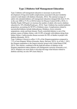 Type 2 Diabetes Self Management Education
Type 2 diabetes self management education is necessary to prevent the
development of long term health complications associated with poor metabolic
control in individuals with diabetes (Kennedy, 2012). The national average of
adults who attended diabetes self management education changed little from 51.4%
in the year 2000 to 57.4% in 2010 (Centers for Disease Control [CDC], 2014). A
Healthy People 2020 goal is to increase the number of adults who receive diabetes
education by 10% (HealthyPeople.gov, 2014). Type 2 diabetes has reached epidemic
proportions, accounting for 90 95% of diabetes cases. Complications related to
uncontrolled diabetes include kidneydisease, blindness, lower extremity
amputations, stroke and heart disease. Poorly controlled diabetes is one of the
primary causes of kidney failure, with 10 20% of people with diabetes dying from
kidney failure. Cardiovascular disease accounts for 50% of deaths in people with
diabetes (Kennedy, 2012).
Type 2 diabetes is known to affect 11.8% of the Hispanicpopulation compared to
7.1% of non Hispanic Whites (Gonzalez, Berry, Davison, 2013). As of July 1, 2013,
the Hispanic population is the largest minority group in the United States (CDC,
2013). This statistic, combined with the high prevalence of diabetes in the
Hispanic population makes diabetes self management a priority (Gonzalez et al.,
2013). Hispanics are more likely to develop end stage renal disease related to
diabetes and they are also 50% more likely to
 