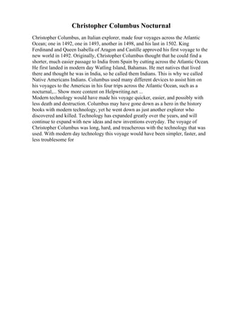 Christopher Columbus Nocturnal
Christopher Columbus, an Italian explorer, made four voyages across the Atlantic
Ocean; one in 1492, one in 1493, another in 1498, and his last in 1502. King
Ferdinand and Queen Isabella of Aragon and Castille approved his first voyage to the
new world in 1492. Originally, Christopher Columbus thought that he could find a
shorter, much easier passage to India from Spain by cutting across the Atlantic Ocean.
He first landed in modern day Watling Island, Bahamas. He met natives that lived
there and thought he was in India, so he called them Indians. This is why we called
Native Americans Indians. Columbus used many different devices to assist him on
his voyages to the Americas in his four trips across the Atlantic Ocean, such as a
nocturnal,... Show more content on Helpwriting.net ...
Modern technology would have made his voyage quicker, easier, and possibly with
less death and destruction. Columbus may have gone down as a hero in the history
books with modern technology, yet he went down as just another explorer who
discovered and killed. Technology has expanded greatly over the years, and will
continue to expand with new ideas and new inventions everyday. The voyage of
Christopher Columbus was long, hard, and treacherous with the technology that was
used. With modern day technology this voyage would have been simpler, faster, and
less troublesome for
 
