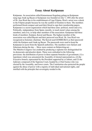 Essay About Katipunan
Katipunan. An association called Kataastaasan Kagalang galang na Katipunan
nang mga Anak ng Bayan or Katipunan was founded on July 7, 1892 after the arrest
of Dr. Jose Rizal due to his establishment of Liga Filipina. Rizal s arrest was a shock
to the Filipino people because he was the symbol of freedom to them. The members
performed blood compact and used their blood to sign their membership papers.
Katipunan is a secret organization which had three aims: political, moral and civic.
Politically, independence from Spain; morally, to teach moral values among the
members; and civic, to help other members of the association. Katipunan had three
kinds of members: Katipon, Kawal and Bayan. The highest member of the
association was called Bayani and their password was Rizal. Dr. Jose Rizal was
recognized as honorary chairman. The Kawal used GOMBURZA as their password
while the Katipon used Anak ng Bayan. The passwords were used to keep the
Katipunan in secret from the Spanish authorities. The members were farmers and
fishermen during the day ... Show more content on Helpwriting.net ...
The Malolos Congress was credited by producing a supreme law distinguished for
its democratic and pluralist ideals. These were embodied in the following
provisions: the distribution of power in three separate branches of government, (1) a
legislature which was unicameral the Assembly of elected representatives, (2) the
Executive branch, represented by the President supported by a Cabinet, and (3) the
Judiciary composed of the Supreme Court, headed by a Chief Justice who was
elected by the Assembly, and lower courts. The Constitution also protected the people
against the abuse of power with a registry of individual and national rights, and
instilled with the principle that sovereignty resided in the
 