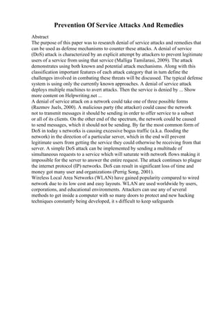 Prevention Of Service Attacks And Remedies
Abstract
The purpose of this paper was to research denial of service attacks and remedies that
can be used as defense mechanisms to counter these attacks. A denial of service
(DoS) attack is characterized by an explicit attempt by attackers to prevent legitimate
users of a service from using that service (Malliga Tamilarasi, 2009). The attack
demonstrates using both known and potential attack mechanisms. Along with this
classification important features of each attack category that in turn define the
challenges involved in combating these threats will be discussed. The typical defense
system is using only the currently known approaches. A denial of service attack
deploys multiple machines to avert attacks. Then the service is denied by ... Show
more content on Helpwriting.net ...
A denial of service attack on a network could take one of three possible forms
(Razmov Juels, 2000). A malicious party (the attacker) could cause the network
not to transmit messages it should be sending in order to offer service to a subset
or all of its clients. On the other end of the spectrum, the network could be caused
to send messages, which it should not be sending. By far the most common form of
DoS in today s networks is causing excessive bogus traffic (a.k.a. flooding the
network) in the direction of a particular server, which in the end will prevent
legitimate users from getting the service they could otherwise be receiving from that
server. A simple DoS attack can be implemented by sending a multitude of
simultaneous requests to a service which will saturate with network flows making it
impossible for the server to answer the entire request. The attack continues to plague
the internet protocol (IP) networks. DoS can result in significant loss of time and
money got many user and organizations (Perrig Song, 2001).
Wireless Local Area Networks (WLAN) have gained popularity compared to wired
network due to its low cost and easy layouts. WLAN are used worldwide by users,
corporations, and educational environments. Attackers can use any of several
methods to get inside a computer with so many doors to protect and new hacking
techniques constantly being developed, it s difficult to keep safeguards
 