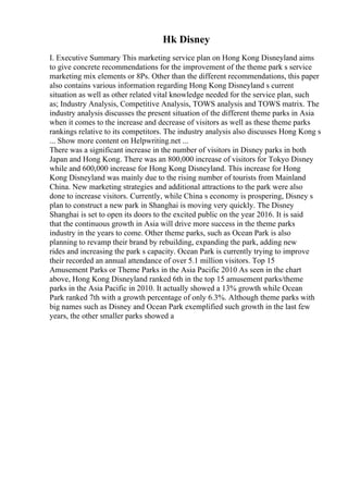 Hk Disney
I. Executive Summary This marketing service plan on Hong Kong Disneyland aims
to give concrete recommendations for the improvement of the theme park s service
marketing mix elements or 8Ps. Other than the different recommendations, this paper
also contains various information regarding Hong Kong Disneyland s current
situation as well as other related vital knowledge needed for the service plan, such
as; Industry Analysis, Competitive Analysis, TOWS analysis and TOWS matrix. The
industry analysis discusses the present situation of the different theme parks in Asia
when it comes to the increase and decrease of visitors as well as these theme parks
rankings relative to its competitors. The industry analysis also discusses Hong Kong s
... Show more content on Helpwriting.net ...
There was a significant increase in the number of visitors in Disney parks in both
Japan and Hong Kong. There was an 800,000 increase of visitors for Tokyo Disney
while and 600,000 increase for Hong Kong Disneyland. This increase for Hong
Kong Disneyland was mainly due to the rising number of tourists from Mainland
China. New marketing strategies and additional attractions to the park were also
done to increase visitors. Currently, while China s economy is prospering, Disney s
plan to construct a new park in Shanghai is moving very quickly. The Disney
Shanghai is set to open its doors to the excited public on the year 2016. It is said
that the continuous growth in Asia will drive more success in the theme parks
industry in the years to come. Other theme parks, such as Ocean Park is also
planning to revamp their brand by rebuilding, expanding the park, adding new
rides and increasing the park s capacity. Ocean Park is currently trying to improve
their recorded an annual attendance of over 5.1 million visitors. Top 15
Amusement Parks or Theme Parks in the Asia Pacific 2010 As seen in the chart
above, Hong Kong Disneyland ranked 6th in the top 15 amusement parks/theme
parks in the Asia Pacific in 2010. It actually showed a 13% growth while Ocean
Park ranked 7th with a growth percentage of only 6.3%. Although theme parks with
big names such as Disney and Ocean Park exemplified such growth in the last few
years, the other smaller parks showed a
 