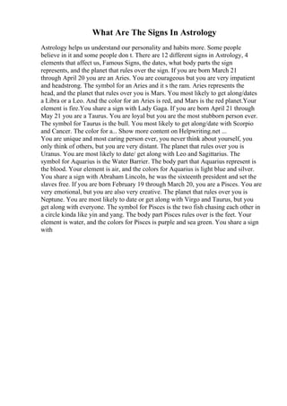 What Are The Signs In Astrology
Astrology helps us understand our personality and habits more. Some people
believe in it and some people don t. There are 12 different signs in Astrology, 4
elements that affect us, Famous Signs, the dates, what body parts the sign
represents, and the planet that rules over the sign. If you are born March 21
through April 20 you are an Aries. You are courageous but you are very impatient
and headstrong. The symbol for an Aries and it s the ram. Aries represents the
head, and the planet that rules over you is Mars. You most likely to get along/dates
a Libra or a Leo. And the color for an Aries is red, and Mars is the red planet.Your
element is fire.You share a sign with Lady Gaga. If you are born April 21 through
May 21 you are a Taurus. You are loyal but you are the most stubborn person ever.
The symbol for Taurus is the bull. You most likely to get along/date with Scorpio
and Cancer. The color for a... Show more content on Helpwriting.net ...
You are unique and most caring person ever, you never think about yourself, you
only think of others, but you are very distant. The planet that rules over you is
Uranus. You are most likely to date/ get along with Leo and Sagittarius. The
symbol for Aquarius is the Water Barrier. The body part that Aquarius represent is
the blood. Your element is air, and the colors for Aquarius is light blue and silver.
You share a sign with Abraham Lincoln, he was the sixteenth president and set the
slaves free. If you are born February 19 through March 20, you are a Pisces. You are
very emotional, but you are also very creative. The planet that rules over you is
Neptune. You are most likely to date or get along with Virgo and Taurus, but you
get along with everyone. The symbol for Pisces is the two fish chasing each other in
a circle kinda like yin and yang. The body part Pisces rules over is the feet. Your
element is water, and the colors for Pisces is purple and sea green. You share a sign
with
 
