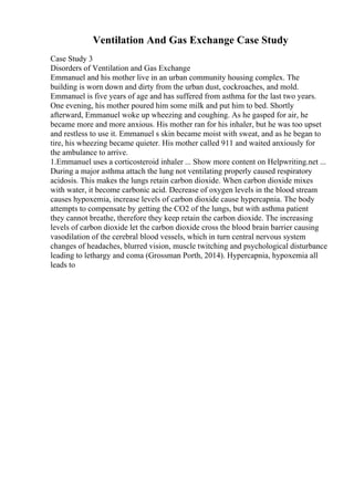 Ventilation And Gas Exchange Case Study
Case Study 3
Disorders of Ventilation and Gas Exchange
Emmanuel and his mother live in an urban community housing complex. The
building is worn down and dirty from the urban dust, cockroaches, and mold.
Emmanuel is five years of age and has suffered from asthma for the last two years.
One evening, his mother poured him some milk and put him to bed. Shortly
afterward, Emmanuel woke up wheezing and coughing. As he gasped for air, he
became more and more anxious. His mother ran for his inhaler, but he was too upset
and restless to use it. Emmanuel s skin became moist with sweat, and as he began to
tire, his wheezing became quieter. His mother called 911 and waited anxiously for
the ambulance to arrive.
1.Emmanuel uses a corticosteroid inhaler ... Show more content on Helpwriting.net ...
During a major asthma attach the lung not ventilating properly caused respiratory
acidosis. This makes the lungs retain carbon dioxide. When carbon dioxide mixes
with water, it become carbonic acid. Decrease of oxygen levels in the blood stream
causes hypoxemia, increase levels of carbon dioxide cause hypercapnia. The body
attempts to compensate by getting the CO2 of the lungs, but with asthma patient
they cannot breathe, therefore they keep retain the carbon dioxide. The increasing
levels of carbon dioxide let the carbon dioxide cross the blood brain barrier causing
vasodilation of the cerebral blood vessels, which in turn central nervous system
changes of headaches, blurred vision, muscle twitching and psychological disturbance
leading to lethargy and coma (Grossman Porth, 2014). Hypercapnia, hypoxemia all
leads to
 