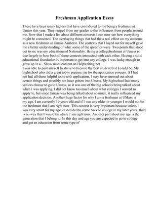 Freshman Application Essay
There have been many factors that have contributed to me being a freshman at
Umass this year. They ranged from my grades to the influences from people around
me. Now that I made a list about different contexts I can now see how everything
might be connected. The overlaying things that had the a real effect on my outcome
as a now freshman at Umass Amherst. The contexts that I layed out for myself gave
me a better understanding of what some of the specifics were. Two points that stood
out to me was my educationand Nationality. Being a collegefreshman at Umass is
due largely to how both of these contexts interacted with each other. Having a solid
educational foundation is important to get into any college. I was lucky enough to
grow up in a... Show more content on Helpwriting.net ...
I was able to push myself to strive to become the best student that I could be. My
highschool also did a great job to prepare me for the application process. If I had
not had all these helpful tools with application, I may have stressed out about
certain things and possibly not have gotten into Umass. My highschool had many
seniors choose to go to Umass, so it was one of the big schools being talked about
when I was applying. I did not know too much about what colleges I wanted to
apply to, but since Umass was being talked about so much, it really influenced my
application decision. Another huge factor for why I am a freshman at UMass is
my age. I am currently 19 years old and if I was any older or younger I would not be
the freshman that I am right now. This context is very important because unless I
was very smart for my age, or decided to come back to college in my later years, there
is no way that I would be where I am right now. Another part about my age is the
generation that I belong to. In this day and age you are expected to go to college
and get an education from some type of
 