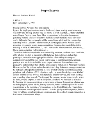 People Express
Harvard Business School
9 490 012
Rev. September 14, 1993
People Express Airlines: Rise and Decline
I guess the single predominant reason that I cared about starting a new company
was to try and develop a better way for people to work together . . . that s where the
name People Express came from. Most organizations believe that humans are
generally bad and you have to control them and watch them and make sure they
work. At People Express, people will be trusted to do a job until they prove they
definitely won t. Donald C. Burr Founder, CEO People Express Airlines Under
mounting pressure to permit more competition, Congress deregulated the airline
industry in 1978. By December 31, 1981, restrictions on new entrants, new routes, ...
Show more content on Helpwriting.net ...
The airline industry was viewed as a commodity business, but Burr saw a chance to
offer a better product to customers. (PE believed that customers, rather than
passengers, created a more appropriate mindset.) But taking advantage of
deregulation was not the only reason Burr wanted to start the company: greater,
perhaps, was his desire to build a better organization one that was both more
productive and more fun than what he considered to be typical in American business.
He was tired of the politics and the beat them and they ll do more management styles
he had seen all his professional life. He was tired of what he called the deadening
grind and lack of vision of T.I. s business style. He wanted to design a new kind of
airline, one that would provide both better and cheaper service, and be an exciting
and rewarding place to work. The focus of the company would be on people: hence
its name, People Express. From its inception, therefore, PE was seen as a chance
by Burr and his management team to experiment with and demonstrate a better way
of managing not just an airline, but any business. While Burr recognized his stance
was contrary to the majority of organizations in the United States, he rejected any
insinuation that he was optimistic or soft. I m not a goody two shoes person, I don t
view myself as a social scientist, as a minister, as a do gooder. I perceive myself as a
hard nosed businessman, whose
 