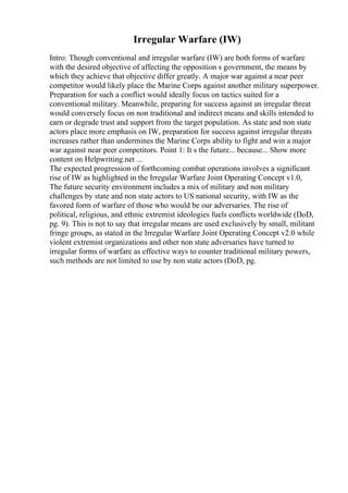 Irregular Warfare (IW)
Intro: Though conventional and irregular warfare (IW) are both forms of warfare
with the desired objective of affecting the opposition s government, the means by
which they achieve that objective differ greatly. A major war against a near peer
competitor would likely place the Marine Corps against another military superpower.
Preparation for such a conflict would ideally focus on tactics suited for a
conventional military. Meanwhile, preparing for success against an irregular threat
would conversely focus on non traditional and indirect means and skills intended to
earn or degrade trust and support from the target population. As state and non state
actors place more emphasis on IW, preparation for success against irregular threats
increases rather than undermines the Marine Corps ability to fight and win a major
war against near peer competitors. Point 1: It s the future... because... Show more
content on Helpwriting.net ...
The expected progression of forthcoming combat operations involves a significant
rise of IW as highlighted in the Irregular Warfare Joint Operating Concept v1.0,
The future security environment includes a mix of military and non military
challenges by state and non state actors to US national security, with IW as the
favored form of warfare of those who would be our adversaries. The rise of
political, religious, and ethnic extremist ideologies fuels conflicts worldwide (DoD,
pg. 9). This is not to say that irregular means are used exclusively by small, militant
fringe groups, as stated in the Irregular Warfare Joint Operating Concept v2.0 while
violent extremist organizations and other non state adversaries have turned to
irregular forms of warfare as effective ways to counter traditional military powers,
such methods are not limited to use by non state actors (DoD, pg.
 
