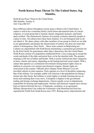 North Korea Poses Threat To The United States. Ssg
Stumbo,
North Korea Poses Threat to the United States
SSG Stumbo, Tommy A.
ALC Class 002 017
Does different cultures throughout society poses a threat to the United States. A
culture is said to be a customary belief, social forms and material traits of a racial
religious, or social group that is learned, shared, integrated, dynamic, and based
upon symbols. The characteristic features of everyday existence shared by people in
a place or time. All cultures have these basic features. It is not biological and we do
not inherit it. We share culture with other members of our group in which we are able
to act appropriately and despite the shared nature of culture, this does not mean that
culture is homogenous. Does North ... Show more content on Helpwriting.net ...
Cultures are unparalleled with North Korea maintaining a communist government ran
by the Kim Family for generations rather than a democracy like the United States.
North Korea consists of a population conditioned from a very young age to accept the
words and deeds of the elder and junior Kim s to be the absolute truth. The greatest
meaning in life lies in bullets and bombs. With a society referred into three categories
as basic, chaotic and enemy, depending on the background and social origins. With a
culture that operates as a communist Government raising human rights issues in
addition to concerns over nuclear and chemical weapons. Human rights are
nonexistent in the country. Officials above Deputy Prime Minister Level are
provided vehicles at state expenses. Party operates at a level of discipline surpassing
that of the military. For example, public self criticism is the punishment for being a
minute late after lunch. Surveillance is much tighter to include listening devices at
home and watching their every move. Corruption is highest in the government
trading and foreign exchange departments. Almost equally severe in departments
responsible for housing and employment. Nuclear and chemical weapons have always
been an interest between the two. A Stalemate, escalation, or an agreement.
Military Demarcation Line within the 4 kilometer wide Demilitarized Zone has
separated the North from South Korea since 1953. Risking arrest, imprisonment and
 