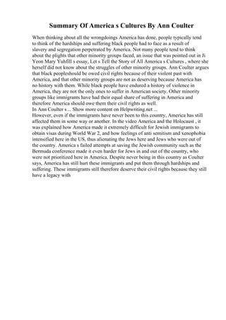Summary Of America s Cultures By Ann Coulter
When thinking about all the wrongdoings America has done, people typically tend
to think of the hardships and suffering black people had to face as a result of
slavery and segregation perpetrated by America. Not many people tend to think
about the plights that other minority groups faced, an issue that was pointed out in Ji
Yeon Mary Yuhfill s essay, Let s Tell the Story of All America s Cultures , where she
herself did not know about the struggles of other minority groups. Ann Coulter argues
that black peopleshould be owed civil rights because of their violent past with
America, and that other minority groups are not as deserving because America has
no history with them. While black people have endured a history of violence in
America, they are not the only ones to suffer in American society. Other minority
groups like immigrants have had their equal share of suffering in America and
therefore America should owe them their civil rights as well.
In Ann Coulter s ... Show more content on Helpwriting.net ...
However, even if the immigrants have never been to this country, America has still
affected them in some way or another. In the video America and the Holocaust , it
was explained how America made it extremely difficult for Jewish immigrants to
obtain visas during World War 2, and how feelings of anti semitism and xenophobia
intensified here in the US, thus alienating the Jews here and Jews who were out of
the country. America s failed attempts at saving the Jewish community such as the
Bermuda conference made it even harder for Jews in and out of the country, who
were not prioritized here in America. Despite never being in this country as Coulter
says, America has still hurt these immigrants and put them through hardships and
suffering. These immigrants still therefore deserve their civil rights because they still
have a legacy with
 