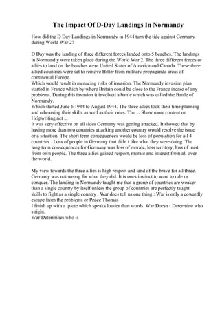 The Impact Of D-Day Landings In Normandy
How did the D Day Landings in Normandy in 1944 turn the tide against Germany
during World War 2?
D Day was the landing of three different forces landed onto 5 beaches. The landings
in Normand y were taken place during the World War 2. The three different forces or
allies to land on the beaches were United States of America and Canada. These three
allied countries were set to remove Hitler from military propaganda areas of
continental Europe.
Which would result in menacing risks of invasion. The Normandy invasion plan
started in France which by where Britain could be close to the France incase of any
problems. During this invasion it involved a battle which was called the Battle of
Normandy.
Which started June 6 1944 to August 1944. The three allies took their time planning
and rehearsing their skills as well as their roles. The ... Show more content on
Helpwriting.net ...
It was very effective on all sides Germany was getting attacked. It showed that by
having more than two countries attacking another country would resolve the issue
or a situation. The short term consequences would be loss of population for all 4
countries . Loss of people in Germany that didn t like what they were doing. The
long term consequences for Germany was loss of morale, loss territory, loss of trust
from own people. The three allies gained respect, morale and interest from all over
the world.
My view towards the three allies is high respect and land of the brave for all three.
Germany was not wrong for what they did. It is ones instinct to want to rule or
conquer. The landing in Normandy taught me that a group of countries are weaker
than a single country by itself unless the group of countries are perfectly taught
skills to fight as a single country . War does tell us one thing : War is only a cowardly
escape from the problems or Peace Thomas
I finish up with a quote which speaks louder than words. War Doesn t Determine who
s right.
War Determines who is
 