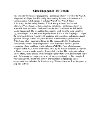 Civic Engagement Reflection
This semester for my civic engagement, I got the opportunity to work with WKAR.
It is part of Michigan State University Broadcasting Services, a division of MSU
Communication Arts Sciences. It includes WKAR TV, WKAR Radio,
WKAR.org, Radio Reading Service, WKAR Ready to Learn Service and
Interactive Video Services. During my time with them, I got the opportunity to
work with Jennifer Preslar. She is the Event/Project Coordinator for their Public
Media Department. The project that I m currently work on is the Indie Lens Pop
Up, Screening of I Am Not Your Negro by James Baldwin. For this project, I ve got
the opportunity to help Jennifer with marketing and promoting, and securing guest
speakers. Through out this essay I will further expand on my experience with
WKAR, and what I have learned thus far. The mission of MSU Broadcasting
Services is to connect people to powerful ideas that inspire personal growth,
exploration of our world and positive change. (WKAR). From what observed,
everyone in the WKAR does their best to abide by the mission statement. Everyone
in this environment works together, despite their position. The employees and my
fellow interns, really created a welcoming and comfortable work environment. I also
noticed that everyone can propose new civic engagement projects. For example, I
was working with Jennifer and another intern came in and proposed a civic
engagement idea and asked for Jennifer s help. Without hesitation Jennifer agreed to
help her, and was
 