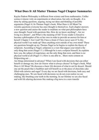 What Does It All Matter Thomas Nagel Chapter Summaries
Kaylee Padron Philosophy is different from science and from mathematics. Unlike
science it doesn t rely on experiments or observation, but only on thought...It is
done by asking questions, arguing, trying out ideas and thinking of possible
arguments (Nagel 4.) In Thomas Nagel s book, What Does it All Mean? he
wrestles questions everyone has once thought to themselves. Each chapter answers
a new question and causes the reader to meditate on what past philosophers have
once thought. Faced with questions like, How do we know anything? , Are we
living in a dream? , and What is the meaning of life? Every reader is forced to
become a philosopher of his or her own in order to provide an answer for him or
herself. Chapter 2 Am I real? Do I have a brain if I have never seen it? Is this
physical world I see made up? Does anything exist outside of my own mind? These
are questions brought up my Thomas Nagel as he begins to explain the theory of
solipsism. According to Nagel, solipsism is a view that argues your mind is the
only thing that exists (Nagel 11.) Although he is not a solipsist himself, he explains
how you, the subject of experience, are the only thing that exist, and there is no
physical world at all (Nagel 11.) How is one able to... Show more content on
Helpwriting.net ...
Are things determined in advance? When I am faced with decisions that can either
benefit or damage me, how do I know what to always choose? In Nagel s book, What
Does it All Mean? He discusses a basic life decision of what to eat for dessert. Should
one eat the peach that is healthier and will benefit us or the piece of chocolate cake
filled with calories and sugar? Every day we are faced with decisions, both easy and
challenging ones. We are faced with decisions we do not even realize we are
making, like brushing your teeth in the morning. In our lifetime we are also faced
and with life altering decisions like making a big move to a new transfer
 