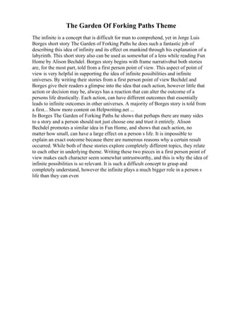 The Garden Of Forking Paths Theme
The infinite is a concept that is difficult for man to comprehend, yet in Jorge Luis
Borges short story The Garden of Forking Paths he does such a fantastic job of
describing this idea of infinity and its effect on mankind through his explanation of a
labyrinth. This short story also can be used as somewhat of a lens while reading Fun
Home by Alison Bechdel. Borges story begins with frame narrativebut both stories
are, for the most part, told from a first person point of view. This aspect of point of
view is very helpful in supporting the idea of infinite possibilities and infinite
universes. By writing their stories from a first person point of view Bechdel and
Borges give their readers a glimpse into the idea that each action, however little that
action or decision may be, always has a reaction that can alter the outcome of a
persons life drastically. Each action, can have different outcomes that essentially
leads to infinite outcomes in other universes. A majority of Borges story is told from
a first... Show more content on Helpwriting.net ...
In Borges The Garden of Forking Paths he shows that perhaps there are many sides
to a story and a person should not just choose one and trust it entirely. Alison
Bechdel promotes a similar idea in Fun Home, and shows that each action, no
matter how small, can have a large effect on a person s life. It is impossible to
explain an exact outcome because there are numerous reasons why a certain result
occurred. While both of these stories explore completely different topics, they relate
to each other in underlying theme. Writing these two pieces in a first person point of
view makes each character seem somewhat untrustworthy, and this is why the idea of
infinite possibilities is so relevant. It is such a difficult concept to grasp and
completely understand, however the infinite plays a much bigger role in a person s
life than they can even
 