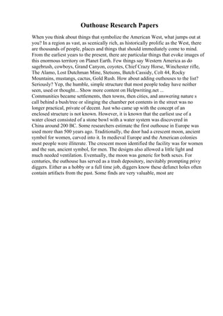 Outhouse Research Papers
When you think about things that symbolize the American West, what jumps out at
you? In a region as vast, as scenically rich, as historically prolific as the West, there
are thousands of people, places and things that should immediately come to mind.
From the earliest years to the present, there are particular things that evoke images of
this enormous territory on Planet Earth. Few things say Western America as do
sagebrush, cowboys, Grand Canyon, coyotes, Chief Crazy Horse, Winchester rifle,
The Alamo, Lost Dutchman Mine, Stetsons, Butch Cassidy, Colt 44, Rocky
Mountains, mustangs, cactus, Gold Rush. How about adding outhouses to the list?
Seriously? Yep, the humble, simple structure that most people today have neither
seen, used or thought... Show more content on Helpwriting.net ...
Communities became settlements, then towns, then cities, and answering nature s
call behind a bush/tree or slinging the chamber pot contents in the street was no
longer practical, private of decent. Just who came up with the concept of an
enclosed structure is not known. However, it is known that the earliest use of a
water closet consisted of a stone bowl with a water system was discovered in
China around 200 BC. Some researchers estimate the first outhouse in Europe was
used more than 500 years ago. Traditionally, the door had a crescent moon, ancient
symbol for women, carved into it. In medieval Europe and the American colonies
most people were illiterate. The crescent moon identified the facility was for women
and the sun, ancient symbol, for men. The designs also allowed a little light and
much needed ventilation. Eventually, the moon was generic for both sexes. For
centuries, the outhouse has served as a trash depository, inevitably prompting privy
diggers. Either as a hobby or a full time job, diggers know these defunct holes often
contain artifacts from the past. Some finds are very valuable, most are
 