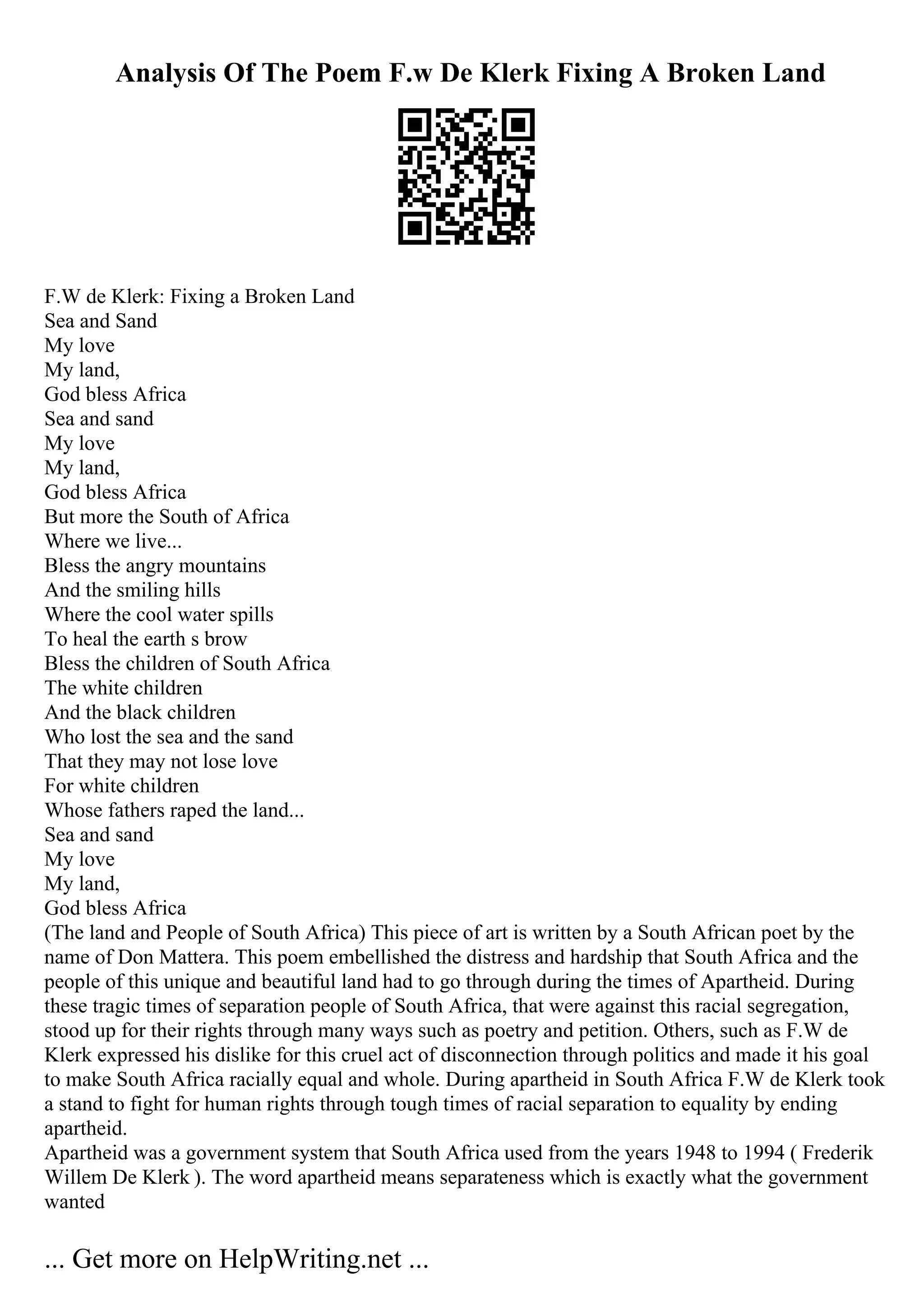 Analysis Of The Poem F.w De Klerk Fixing A Broken Land
F.W de Klerk: Fixing a Broken Land
Sea and Sand
My love
My land,
God bless Africa
Sea and sand
My love
My land,
God bless Africa
But more the South of Africa
Where we live...
Bless the angry mountains
And the smiling hills
Where the cool water spills
To heal the earth s brow
Bless the children of South Africa
The white children
And the black children
Who lost the sea and the sand
That they may not lose love
For white children
Whose fathers raped the land...
Sea and sand
My love
My land,
God bless Africa
(The land and People of South Africa) This piece of art is written by a South African poet by the
name of Don Mattera. This poem embellished the distress and hardship that South Africa and the
people of this unique and beautiful land had to go through during the times of Apartheid. During
these tragic times of separation people of South Africa, that were against this racial segregation,
stood up for their rights through many ways such as poetry and petition. Others, such as F.W de
Klerk expressed his dislike for this cruel act of disconnection through politics and made it his goal
to make South Africa racially equal and whole. During apartheid in South Africa F.W de Klerk took
a stand to fight for human rights through tough times of racial separation to equality by ending
apartheid.
Apartheid was a government system that South Africa used from the years 1948 to 1994 ( Frederik
Willem De Klerk ). The word apartheid means separateness which is exactly what the government
wanted
... Get more on HelpWriting.net ...
 