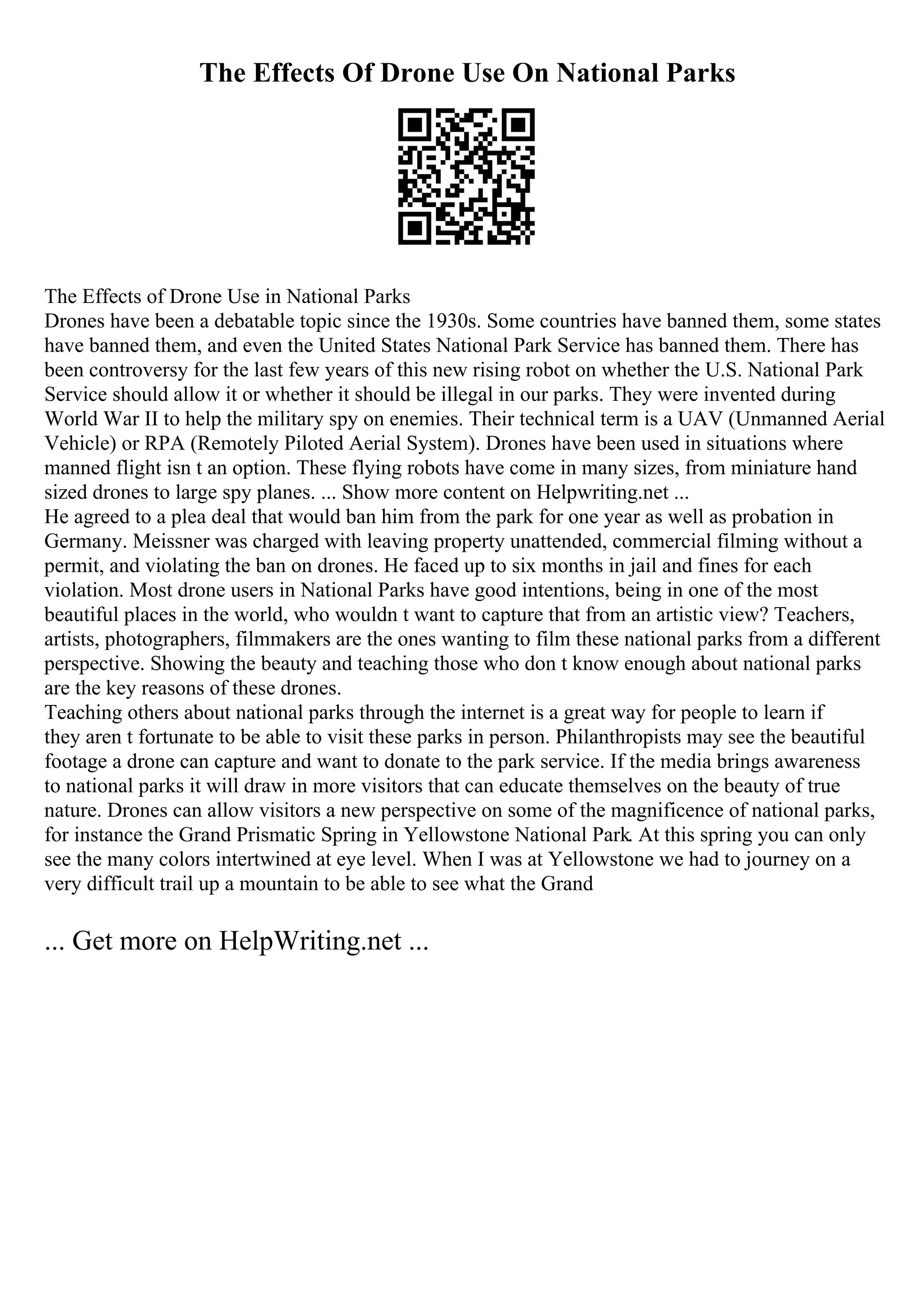 The Effects Of Drone Use On National Parks
The Effects of Drone Use in National Parks
Drones have been a debatable topic since the 1930s. Some countries have banned them, some states
have banned them, and even the United States National Park Service has banned them. There has
been controversy for the last few years of this new rising robot on whether the U.S. National Park
Service should allow it or whether it should be illegal in our parks. They were invented during
World War II to help the military spy on enemies. Their technical term is a UAV (Unmanned Aerial
Vehicle) or RPA (Remotely Piloted Aerial System). Drones have been used in situations where
manned flight isn t an option. These flying robots have come in many sizes, from miniature hand
sized drones to large spy planes. ... Show more content on Helpwriting.net ...
He agreed to a plea deal that would ban him from the park for one year as well as probation in
Germany. Meissner was charged with leaving property unattended, commercial filming without a
permit, and violating the ban on drones. He faced up to six months in jail and fines for each
violation. Most drone users in National Parks have good intentions, being in one of the most
beautiful places in the world, who wouldn t want to capture that from an artistic view? Teachers,
artists, photographers, filmmakers are the ones wanting to film these national parks from a different
perspective. Showing the beauty and teaching those who don t know enough about national parks
are the key reasons of these drones.
Teaching others about national parks through the internet is a great way for people to learn if
they aren t fortunate to be able to visit these parks in person. Philanthropists may see the beautiful
footage a drone can capture and want to donate to the park service. If the media brings awareness
to national parks it will draw in more visitors that can educate themselves on the beauty of true
nature. Drones can allow visitors a new perspective on some of the magnificence of national parks,
for instance the Grand Prismatic Spring in Yellowstone National Park. At this spring you can only
see the many colors intertwined at eye level. When I was at Yellowstone we had to journey on a
very difficult trail up a mountain to be able to see what the Grand
... Get more on HelpWriting.net ...
 