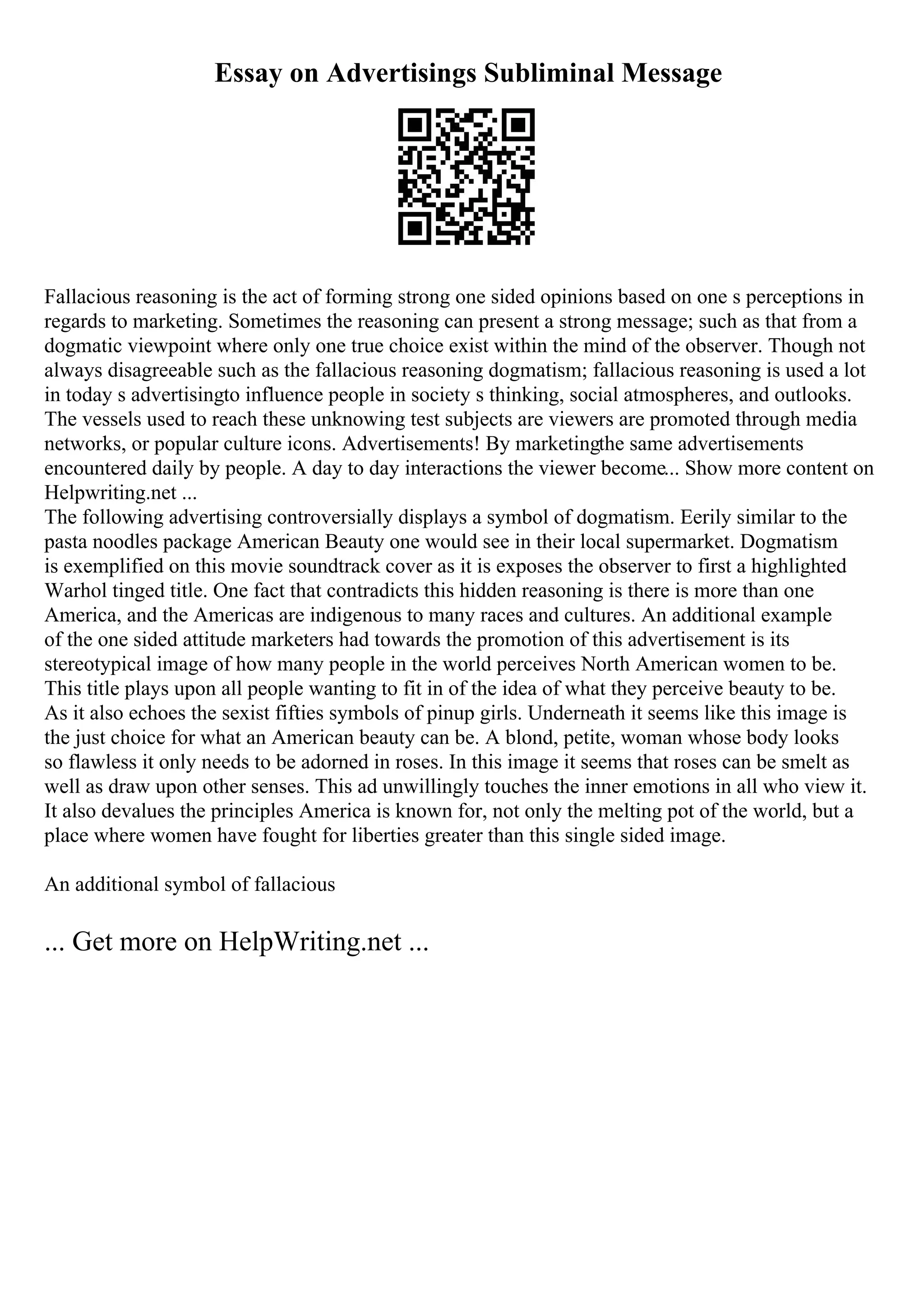 Essay on Advertisings Subliminal Message
Fallacious reasoning is the act of forming strong one sided opinions based on one s perceptions in
regards to marketing. Sometimes the reasoning can present a strong message; such as that from a
dogmatic viewpoint where only one true choice exist within the mind of the observer. Though not
always disagreeable such as the fallacious reasoning dogmatism; fallacious reasoning is used a lot
in today s advertisingto influence people in society s thinking, social atmospheres, and outlooks.
The vessels used to reach these unknowing test subjects are viewers are promoted through media
networks, or popular culture icons. Advertisements! By marketingthe same advertisements
encountered daily by people. A day to day interactions the viewer become... Show more content on
Helpwriting.net ...
The following advertising controversially displays a symbol of dogmatism. Eerily similar to the
pasta noodles package American Beauty one would see in their local supermarket. Dogmatism
is exemplified on this movie soundtrack cover as it is exposes the observer to first a highlighted
Warhol tinged title. One fact that contradicts this hidden reasoning is there is more than one
America, and the Americas are indigenous to many races and cultures. An additional example
of the one sided attitude marketers had towards the promotion of this advertisement is its
stereotypical image of how many people in the world perceives North American women to be.
This title plays upon all people wanting to fit in of the idea of what they perceive beauty to be.
As it also echoes the sexist fifties symbols of pinup girls. Underneath it seems like this image is
the just choice for what an American beauty can be. A blond, petite, woman whose body looks
so flawless it only needs to be adorned in roses. In this image it seems that roses can be smelt as
well as draw upon other senses. This ad unwillingly touches the inner emotions in all who view it.
It also devalues the principles America is known for, not only the melting pot of the world, but a
place where women have fought for liberties greater than this single sided image.
An additional symbol of fallacious
... Get more on HelpWriting.net ...
 