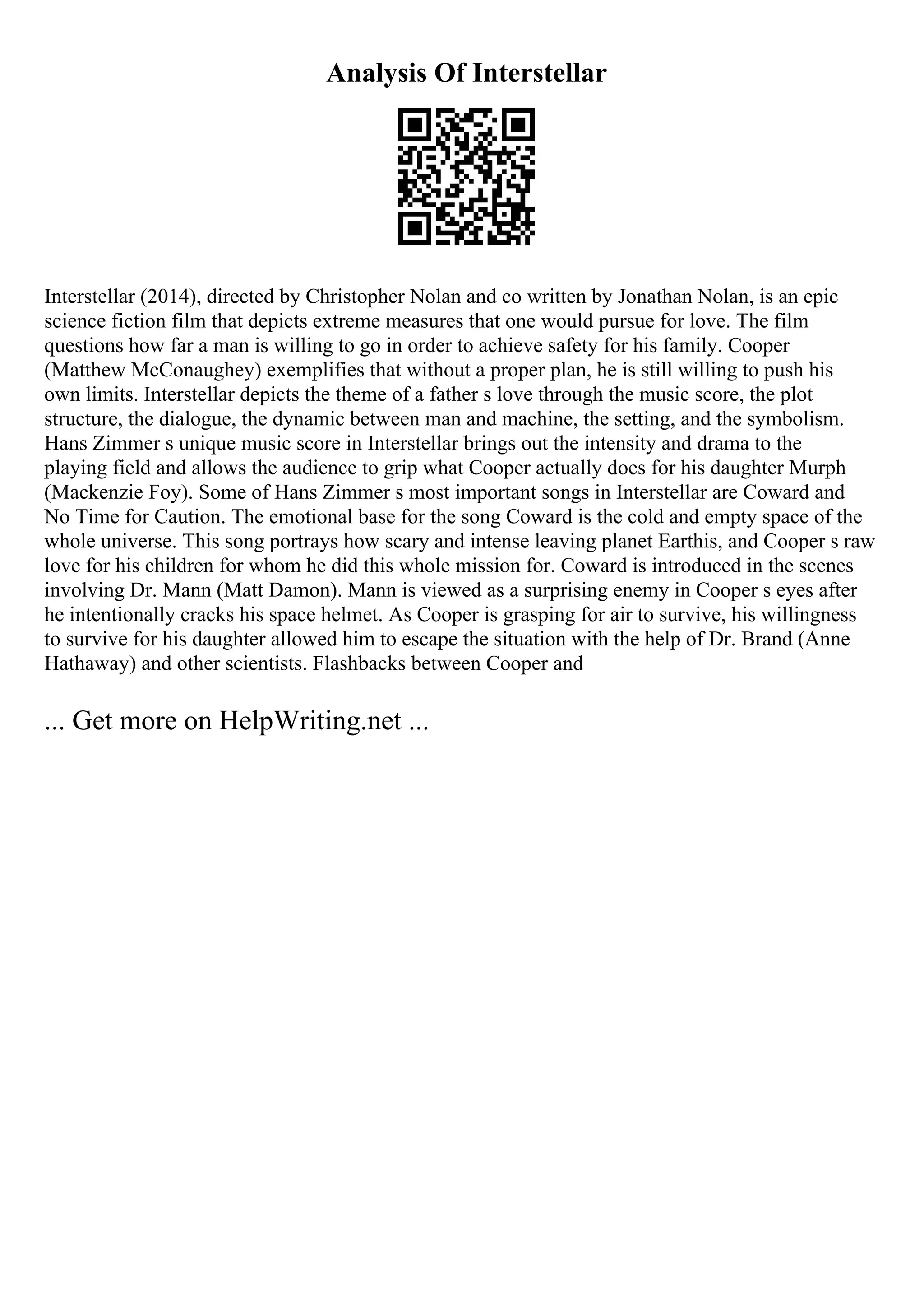 Analysis Of Interstellar
Interstellar (2014), directed by Christopher Nolan and co written by Jonathan Nolan, is an epic
science fiction film that depicts extreme measures that one would pursue for love. The film
questions how far a man is willing to go in order to achieve safety for his family. Cooper
(Matthew McConaughey) exemplifies that without a proper plan, he is still willing to push his
own limits. Interstellar depicts the theme of a father s love through the music score, the plot
structure, the dialogue, the dynamic between man and machine, the setting, and the symbolism.
Hans Zimmer s unique music score in Interstellar brings out the intensity and drama to the
playing field and allows the audience to grip what Cooper actually does for his daughter Murph
(Mackenzie Foy). Some of Hans Zimmer s most important songs in Interstellar are Coward and
No Time for Caution. The emotional base for the song Coward is the cold and empty space of the
whole universe. This song portrays how scary and intense leaving planet Earthis, and Cooper s raw
love for his children for whom he did this whole mission for. Coward is introduced in the scenes
involving Dr. Mann (Matt Damon). Mann is viewed as a surprising enemy in Cooper s eyes after
he intentionally cracks his space helmet. As Cooper is grasping for air to survive, his willingness
to survive for his daughter allowed him to escape the situation with the help of Dr. Brand (Anne
Hathaway) and other scientists. Flashbacks between Cooper and
... Get more on HelpWriting.net ...
 
