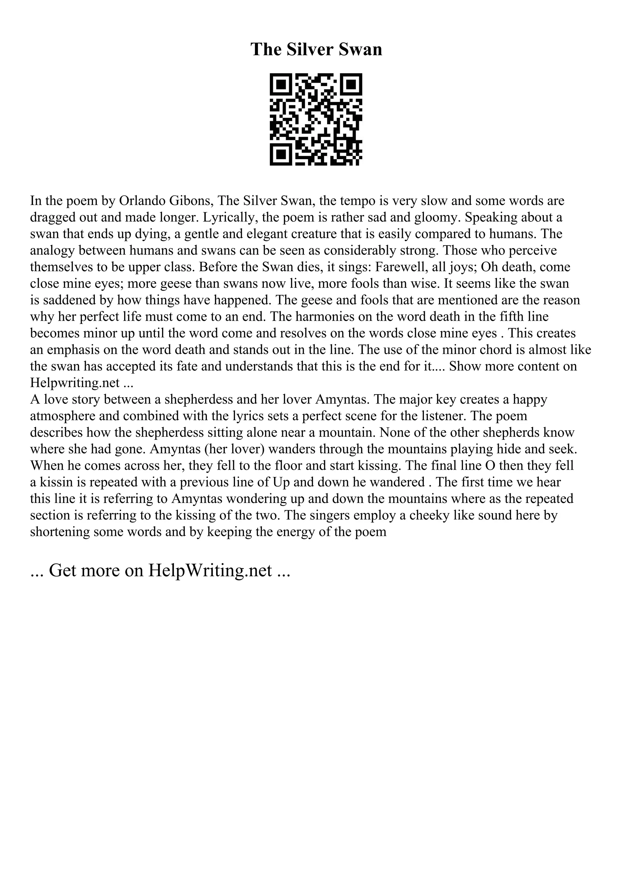 The Silver Swan
In the poem by Orlando Gibons, The Silver Swan, the tempo is very slow and some words are
dragged out and made longer. Lyrically, the poem is rather sad and gloomy. Speaking about a
swan that ends up dying, a gentle and elegant creature that is easily compared to humans. The
analogy between humans and swans can be seen as considerably strong. Those who perceive
themselves to be upper class. Before the Swan dies, it sings: Farewell, all joys; Oh death, come
close mine eyes; more geese than swans now live, more fools than wise. It seems like the swan
is saddened by how things have happened. The geese and fools that are mentioned are the reason
why her perfect life must come to an end. The harmonies on the word death in the fifth line
becomes minor up until the word come and resolves on the words close mine eyes . This creates
an emphasis on the word death and stands out in the line. The use of the minor chord is almost like
the swan has accepted its fate and understands that this is the end for it.... Show more content on
Helpwriting.net ...
A love story between a shepherdess and her lover Amyntas. The major key creates a happy
atmosphere and combined with the lyrics sets a perfect scene for the listener. The poem
describes how the shepherdess sitting alone near a mountain. None of the other shepherds know
where she had gone. Amyntas (her lover) wanders through the mountains playing hide and seek.
When he comes across her, they fell to the floor and start kissing. The final line O then they fell
a kissin is repeated with a previous line of Up and down he wandered . The first time we hear
this line it is referring to Amyntas wondering up and down the mountains where as the repeated
section is referring to the kissing of the two. The singers employ a cheeky like sound here by
shortening some words and by keeping the energy of the poem
... Get more on HelpWriting.net ...
 
