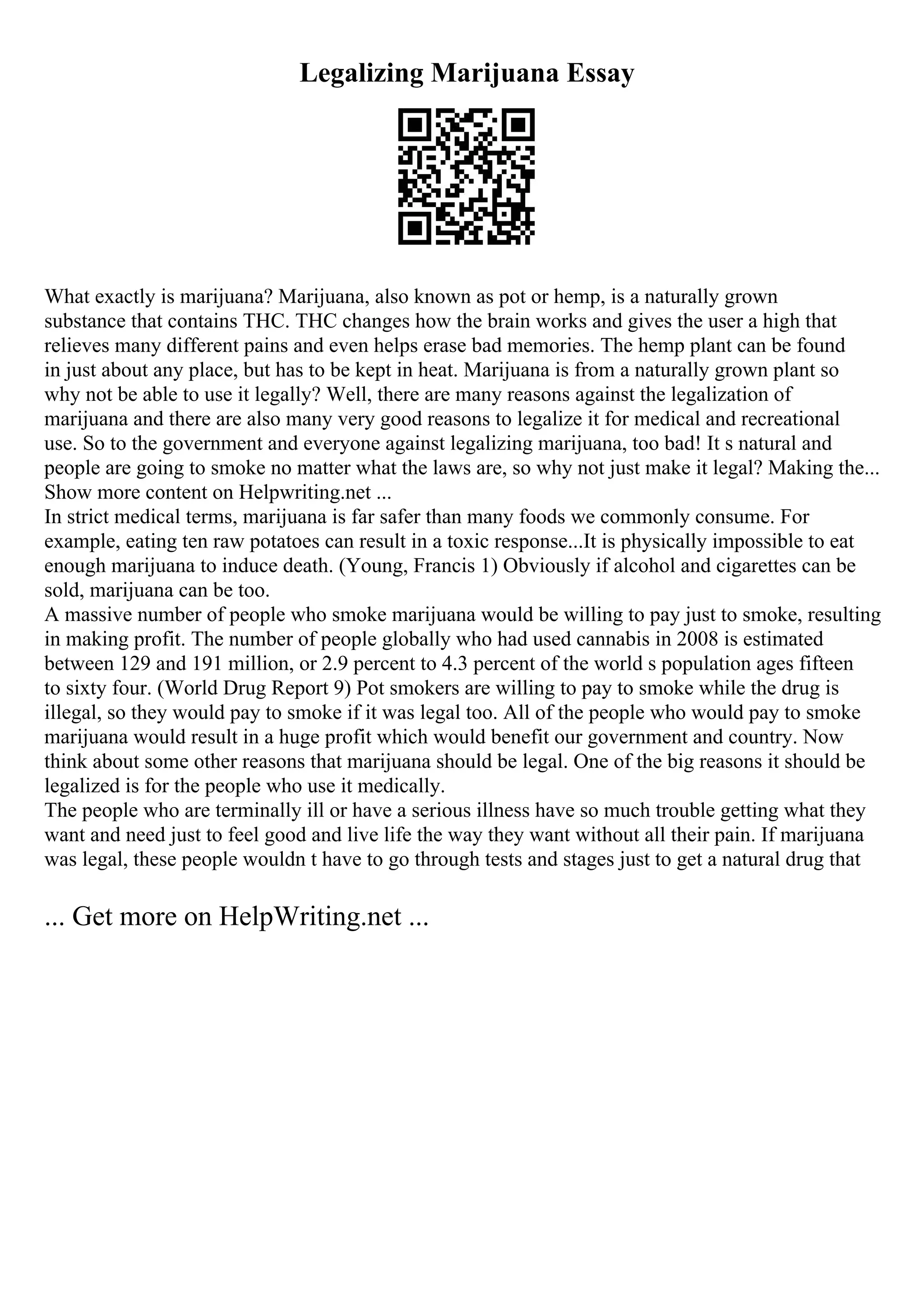Legalizing Marijuana Essay
What exactly is marijuana? Marijuana, also known as pot or hemp, is a naturally grown
substance that contains THC. THC changes how the brain works and gives the user a high that
relieves many different pains and even helps erase bad memories. The hemp plant can be found
in just about any place, but has to be kept in heat. Marijuana is from a naturally grown plant so
why not be able to use it legally? Well, there are many reasons against the legalization of
marijuana and there are also many very good reasons to legalize it for medical and recreational
use. So to the government and everyone against legalizing marijuana, too bad! It s natural and
people are going to smoke no matter what the laws are, so why not just make it legal? Making the...
Show more content on Helpwriting.net ...
In strict medical terms, marijuana is far safer than many foods we commonly consume. For
example, eating ten raw potatoes can result in a toxic response...It is physically impossible to eat
enough marijuana to induce death. (Young, Francis 1) Obviously if alcohol and cigarettes can be
sold, marijuana can be too.
A massive number of people who smoke marijuana would be willing to pay just to smoke, resulting
in making profit. The number of people globally who had used cannabis in 2008 is estimated
between 129 and 191 million, or 2.9 percent to 4.3 percent of the world s population ages fifteen
to sixty four. (World Drug Report 9) Pot smokers are willing to pay to smoke while the drug is
illegal, so they would pay to smoke if it was legal too. All of the people who would pay to smoke
marijuana would result in a huge profit which would benefit our government and country. Now
think about some other reasons that marijuana should be legal. One of the big reasons it should be
legalized is for the people who use it medically.
The people who are terminally ill or have a serious illness have so much trouble getting what they
want and need just to feel good and live life the way they want without all their pain. If marijuana
was legal, these people wouldn t have to go through tests and stages just to get a natural drug that
... Get more on HelpWriting.net ...
 