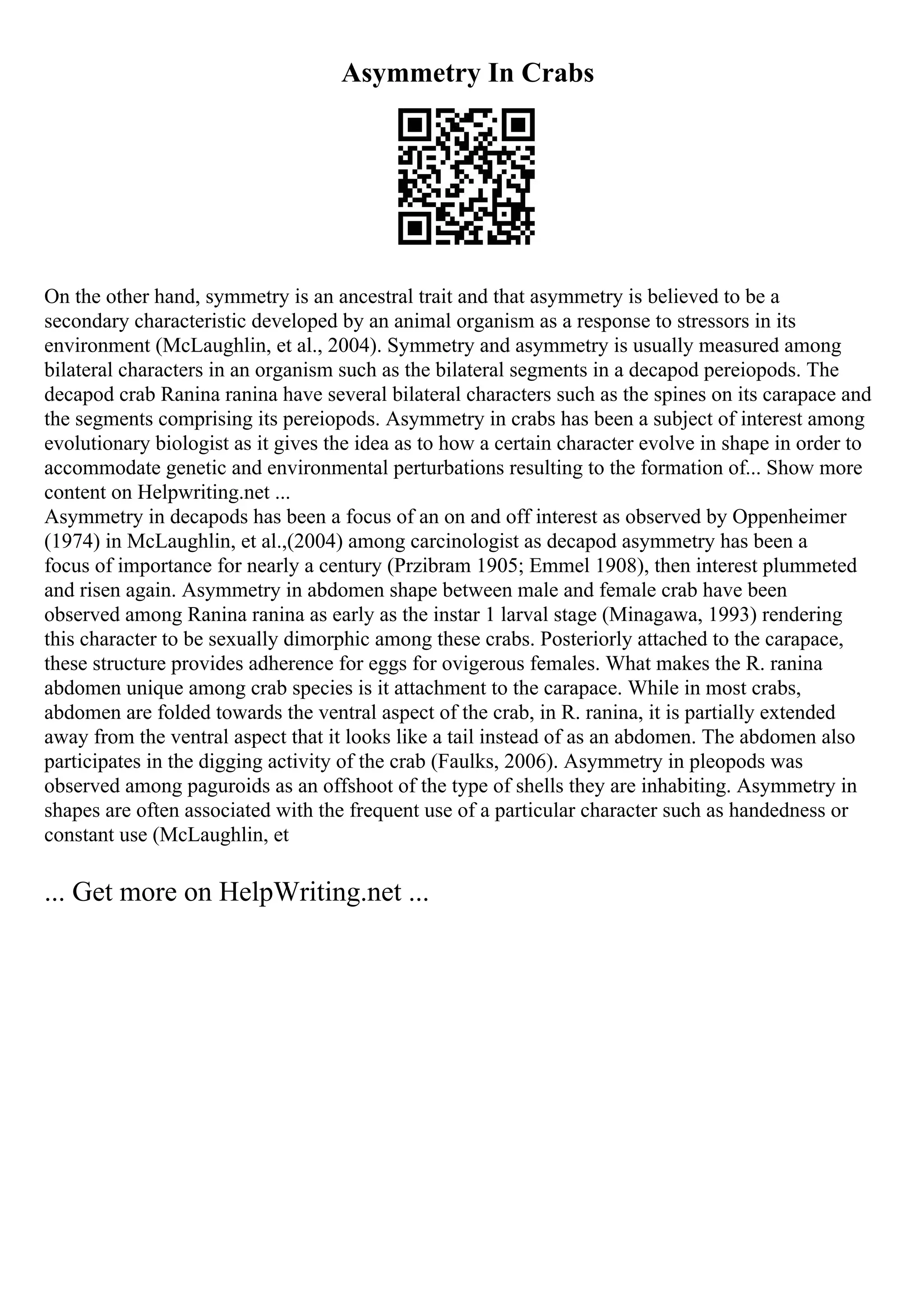 Asymmetry In Crabs
On the other hand, symmetry is an ancestral trait and that asymmetry is believed to be a
secondary characteristic developed by an animal organism as a response to stressors in its
environment (McLaughlin, et al., 2004). Symmetry and asymmetry is usually measured among
bilateral characters in an organism such as the bilateral segments in a decapod pereiopods. The
decapod crab Ranina ranina have several bilateral characters such as the spines on its carapace and
the segments comprising its pereiopods. Asymmetry in crabs has been a subject of interest among
evolutionary biologist as it gives the idea as to how a certain character evolve in shape in order to
accommodate genetic and environmental perturbations resulting to the formation of... Show more
content on Helpwriting.net ...
Asymmetry in decapods has been a focus of an on and off interest as observed by Oppenheimer
(1974) in McLaughlin, et al.,(2004) among carcinologist as decapod asymmetry has been a
focus of importance for nearly a century (Przibram 1905; Emmel 1908), then interest plummeted
and risen again. Asymmetry in abdomen shape between male and female crab have been
observed among Ranina ranina as early as the instar 1 larval stage (Minagawa, 1993) rendering
this character to be sexually dimorphic among these crabs. Posteriorly attached to the carapace,
these structure provides adherence for eggs for ovigerous females. What makes the R. ranina
abdomen unique among crab species is it attachment to the carapace. While in most crabs,
abdomen are folded towards the ventral aspect of the crab, in R. ranina, it is partially extended
away from the ventral aspect that it looks like a tail instead of as an abdomen. The abdomen also
participates in the digging activity of the crab (Faulks, 2006). Asymmetry in pleopods was
observed among paguroids as an offshoot of the type of shells they are inhabiting. Asymmetry in
shapes are often associated with the frequent use of a particular character such as handedness or
constant use (McLaughlin, et
... Get more on HelpWriting.net ...
 