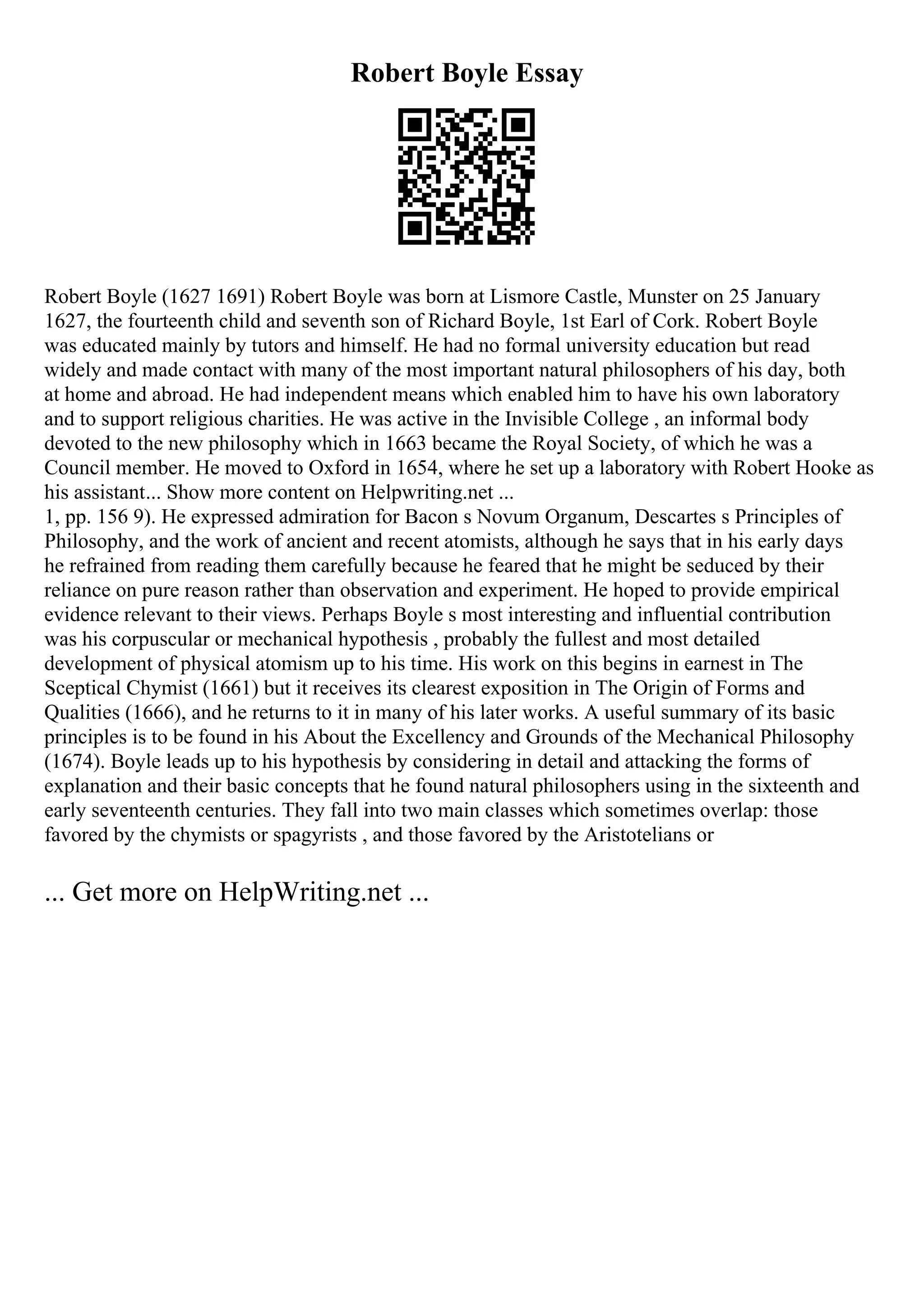 Robert Boyle Essay
Robert Boyle (1627 1691) Robert Boyle was born at Lismore Castle, Munster on 25 January
1627, the fourteenth child and seventh son of Richard Boyle, 1st Earl of Cork. Robert Boyle
was educated mainly by tutors and himself. He had no formal university education but read
widely and made contact with many of the most important natural philosophers of his day, both
at home and abroad. He had independent means which enabled him to have his own laboratory
and to support religious charities. He was active in the Invisible College , an informal body
devoted to the new philosophy which in 1663 became the Royal Society, of which he was a
Council member. He moved to Oxford in 1654, where he set up a laboratory with Robert Hooke as
his assistant... Show more content on Helpwriting.net ...
1, pp. 156 9). He expressed admiration for Bacon s Novum Organum, Descartes s Principles of
Philosophy, and the work of ancient and recent atomists, although he says that in his early days
he refrained from reading them carefully because he feared that he might be seduced by their
reliance on pure reason rather than observation and experiment. He hoped to provide empirical
evidence relevant to their views. Perhaps Boyle s most interesting and influential contribution
was his corpuscular or mechanical hypothesis , probably the fullest and most detailed
development of physical atomism up to his time. His work on this begins in earnest in The
Sceptical Chymist (1661) but it receives its clearest exposition in The Origin of Forms and
Qualities (1666), and he returns to it in many of his later works. A useful summary of its basic
principles is to be found in his About the Excellency and Grounds of the Mechanical Philosophy
(1674). Boyle leads up to his hypothesis by considering in detail and attacking the forms of
explanation and their basic concepts that he found natural philosophers using in the sixteenth and
early seventeenth centuries. They fall into two main classes which sometimes overlap: those
favored by the chymists or spagyrists , and those favored by the Aristotelians or
... Get more on HelpWriting.net ...
 