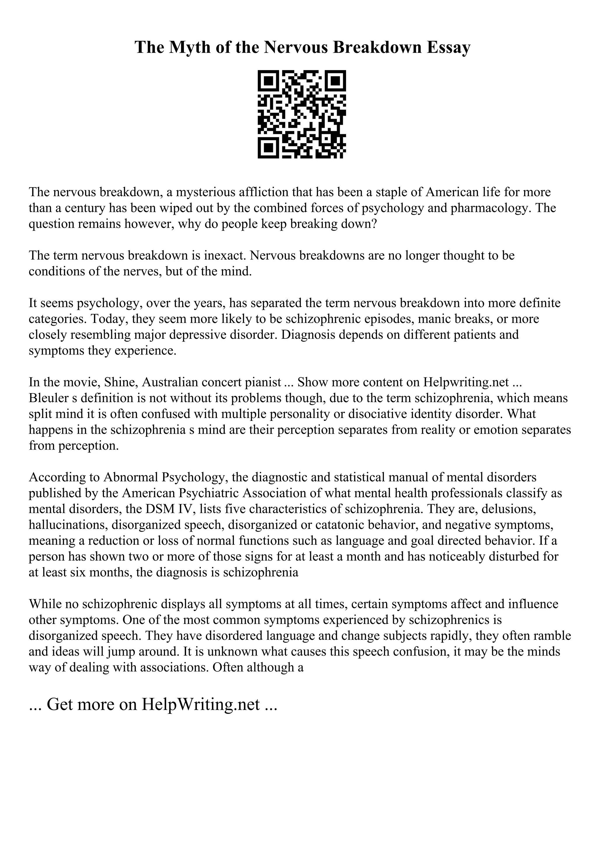 The Myth of the Nervous Breakdown Essay
The nervous breakdown, a mysterious affliction that has been a staple of American life for more
than a century has been wiped out by the combined forces of psychology and pharmacology. The
question remains however, why do people keep breaking down?
The term nervous breakdown is inexact. Nervous breakdowns are no longer thought to be
conditions of the nerves, but of the mind.
It seems psychology, over the years, has separated the term nervous breakdown into more definite
categories. Today, they seem more likely to be schizophrenic episodes, manic breaks, or more
closely resembling major depressive disorder. Diagnosis depends on different patients and
symptoms they experience.
In the movie, Shine, Australian concert pianist ... Show more content on Helpwriting.net ...
Bleuler s definition is not without its problems though, due to the term schizophrenia, which means
split mind it is often confused with multiple personality or disociative identity disorder. What
happens in the schizophrenia s mind are their perception separates from reality or emotion separates
from perception.
According to Abnormal Psychology, the diagnostic and statistical manual of mental disorders
published by the American Psychiatric Association of what mental health professionals classify as
mental disorders, the DSM IV, lists five characteristics of schizophrenia. They are, delusions,
hallucinations, disorganized speech, disorganized or catatonic behavior, and negative symptoms,
meaning a reduction or loss of normal functions such as language and goal directed behavior. If a
person has shown two or more of those signs for at least a month and has noticeably disturbed for
at least six months, the diagnosis is schizophrenia
While no schizophrenic displays all symptoms at all times, certain symptoms affect and influence
other symptoms. One of the most common symptoms experienced by schizophrenics is
disorganized speech. They have disordered language and change subjects rapidly, they often ramble
and ideas will jump around. It is unknown what causes this speech confusion, it may be the minds
way of dealing with associations. Often although a
... Get more on HelpWriting.net ...
 