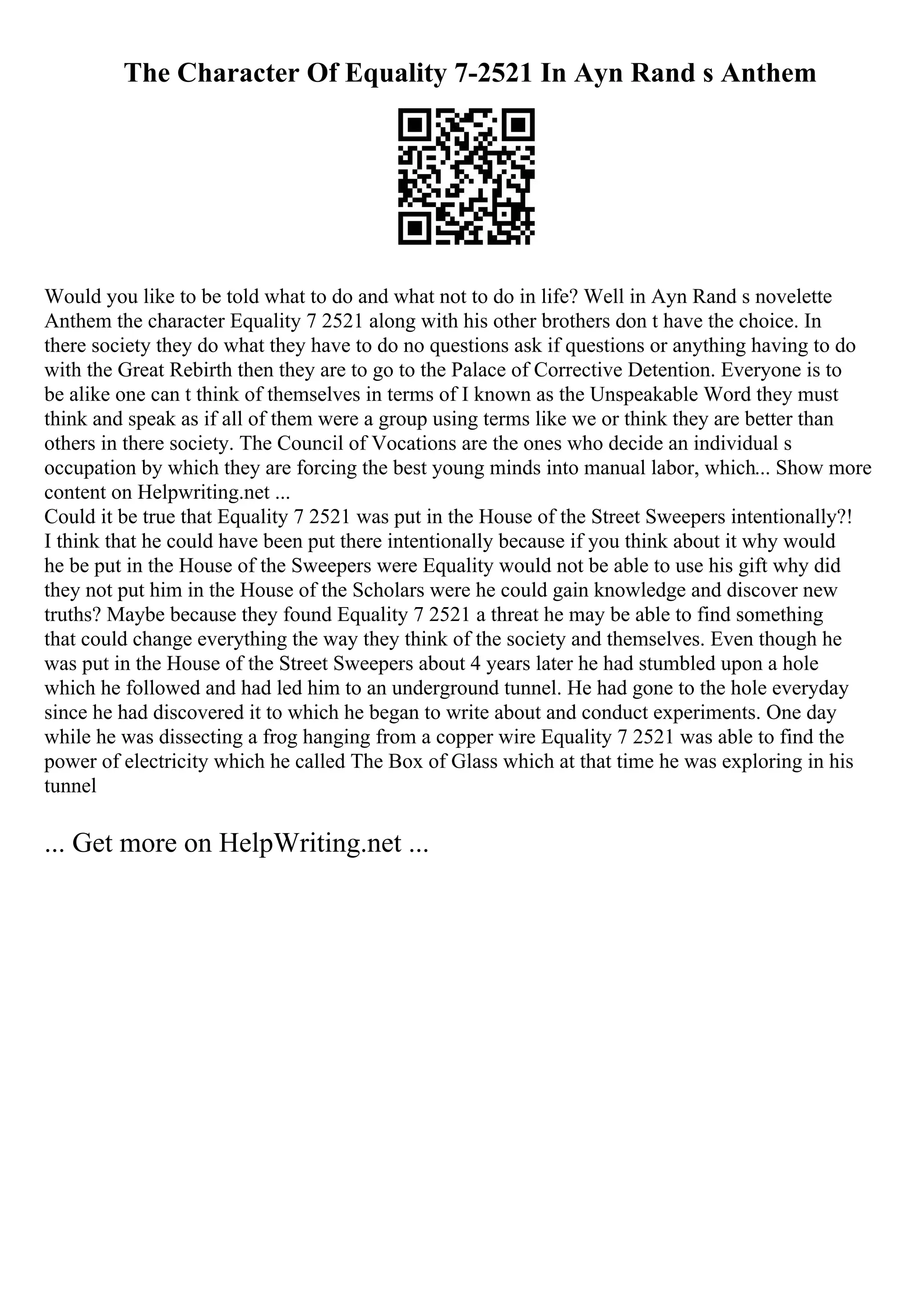 The Character Of Equality 7-2521 In Ayn Rand s Anthem
Would you like to be told what to do and what not to do in life? Well in Ayn Rand s novelette
Anthem the character Equality 7 2521 along with his other brothers don t have the choice. In
there society they do what they have to do no questions ask if questions or anything having to do
with the Great Rebirth then they are to go to the Palace of Corrective Detention. Everyone is to
be alike one can t think of themselves in terms of I known as the Unspeakable Word they must
think and speak as if all of them were a group using terms like we or think they are better than
others in there society. The Council of Vocations are the ones who decide an individual s
occupation by which they are forcing the best young minds into manual labor, which... Show more
content on Helpwriting.net ...
Could it be true that Equality 7 2521 was put in the House of the Street Sweepers intentionally?!
I think that he could have been put there intentionally because if you think about it why would
he be put in the House of the Sweepers were Equality would not be able to use his gift why did
they not put him in the House of the Scholars were he could gain knowledge and discover new
truths? Maybe because they found Equality 7 2521 a threat he may be able to find something
that could change everything the way they think of the society and themselves. Even though he
was put in the House of the Street Sweepers about 4 years later he had stumbled upon a hole
which he followed and had led him to an underground tunnel. He had gone to the hole everyday
since he had discovered it to which he began to write about and conduct experiments. One day
while he was dissecting a frog hanging from a copper wire Equality 7 2521 was able to find the
power of electricity which he called The Box of Glass which at that time he was exploring in his
tunnel
... Get more on HelpWriting.net ...
 