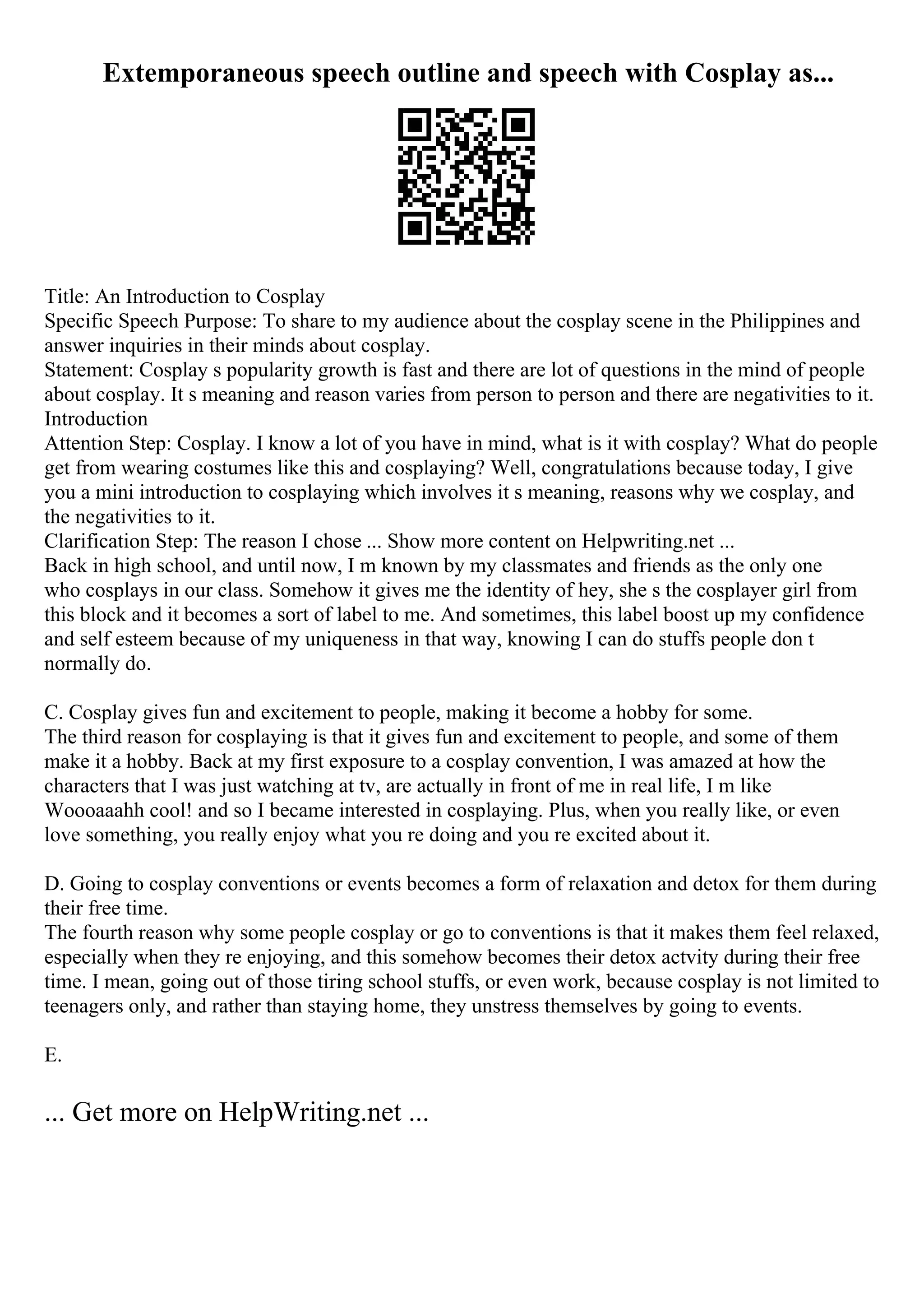 Extemporaneous speech outline and speech with Cosplay as...
Title: An Introduction to Cosplay
Specific Speech Purpose: To share to my audience about the cosplay scene in the Philippines and
answer inquiries in their minds about cosplay.
Statement: Cosplay s popularity growth is fast and there are lot of questions in the mind of people
about cosplay. It s meaning and reason varies from person to person and there are negativities to it.
Introduction
Attention Step: Cosplay. I know a lot of you have in mind, what is it with cosplay? What do people
get from wearing costumes like this and cosplaying? Well, congratulations because today, I give
you a mini introduction to cosplaying which involves it s meaning, reasons why we cosplay, and
the negativities to it.
Clarification Step: The reason I chose ... Show more content on Helpwriting.net ...
Back in high school, and until now, I m known by my classmates and friends as the only one
who cosplays in our class. Somehow it gives me the identity of hey, she s the cosplayer girl from
this block and it becomes a sort of label to me. And sometimes, this label boost up my confidence
and self esteem because of my uniqueness in that way, knowing I can do stuffs people don t
normally do.
C. Cosplay gives fun and excitement to people, making it become a hobby for some.
The third reason for cosplaying is that it gives fun and excitement to people, and some of them
make it a hobby. Back at my first exposure to a cosplay convention, I was amazed at how the
characters that I was just watching at tv, are actually in front of me in real life, I m like
Woooaaahh cool! and so I became interested in cosplaying. Plus, when you really like, or even
love something, you really enjoy what you re doing and you re excited about it.
D. Going to cosplay conventions or events becomes a form of relaxation and detox for them during
their free time.
The fourth reason why some people cosplay or go to conventions is that it makes them feel relaxed,
especially when they re enjoying, and this somehow becomes their detox actvity during their free
time. I mean, going out of those tiring school stuffs, or even work, because cosplay is not limited to
teenagers only, and rather than staying home, they unstress themselves by going to events.
E.
... Get more on HelpWriting.net ...
 