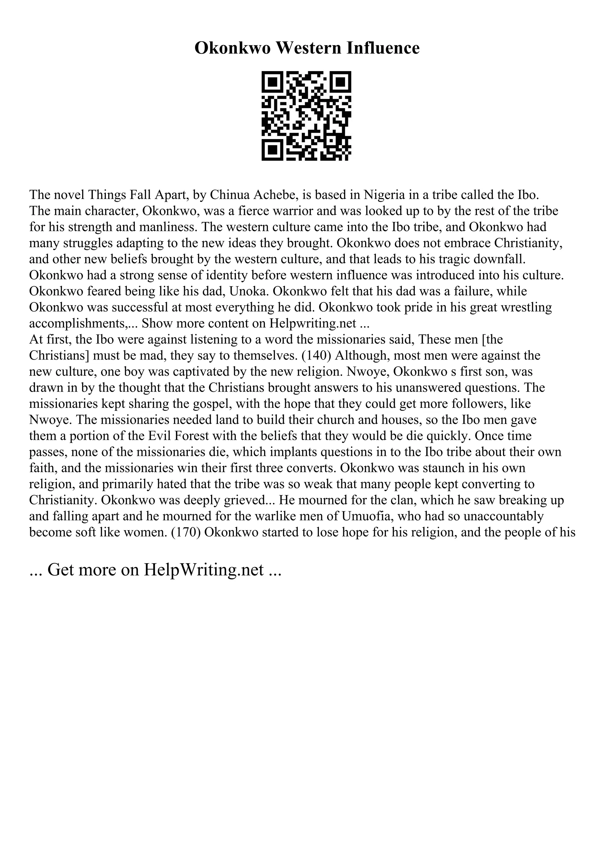 Okonkwo Western Influence
The novel Things Fall Apart, by Chinua Achebe, is based in Nigeria in a tribe called the Ibo.
The main character, Okonkwo, was a fierce warrior and was looked up to by the rest of the tribe
for his strength and manliness. The western culture came into the Ibo tribe, and Okonkwo had
many struggles adapting to the new ideas they brought. Okonkwo does not embrace Christianity,
and other new beliefs brought by the western culture, and that leads to his tragic downfall.
Okonkwo had a strong sense of identity before western influence was introduced into his culture.
Okonkwo feared being like his dad, Unoka. Okonkwo felt that his dad was a failure, while
Okonkwo was successful at most everything he did. Okonkwo took pride in his great wrestling
accomplishments,... Show more content on Helpwriting.net ...
At first, the Ibo were against listening to a word the missionaries said, These men [the
Christians] must be mad, they say to themselves. (140) Although, most men were against the
new culture, one boy was captivated by the new religion. Nwoye, Okonkwo s first son, was
drawn in by the thought that the Christians brought answers to his unanswered questions. The
missionaries kept sharing the gospel, with the hope that they could get more followers, like
Nwoye. The missionaries needed land to build their church and houses, so the Ibo men gave
them a portion of the Evil Forest with the beliefs that they would be die quickly. Once time
passes, none of the missionaries die, which implants questions in to the Ibo tribe about their own
faith, and the missionaries win their first three converts. Okonkwo was staunch in his own
religion, and primarily hated that the tribe was so weak that many people kept converting to
Christianity. Okonkwo was deeply grieved... He mourned for the clan, which he saw breaking up
and falling apart and he mourned for the warlike men of Umuofia, who had so unaccountably
become soft like women. (170) Okonkwo started to lose hope for his religion, and the people of his
... Get more on HelpWriting.net ...
 