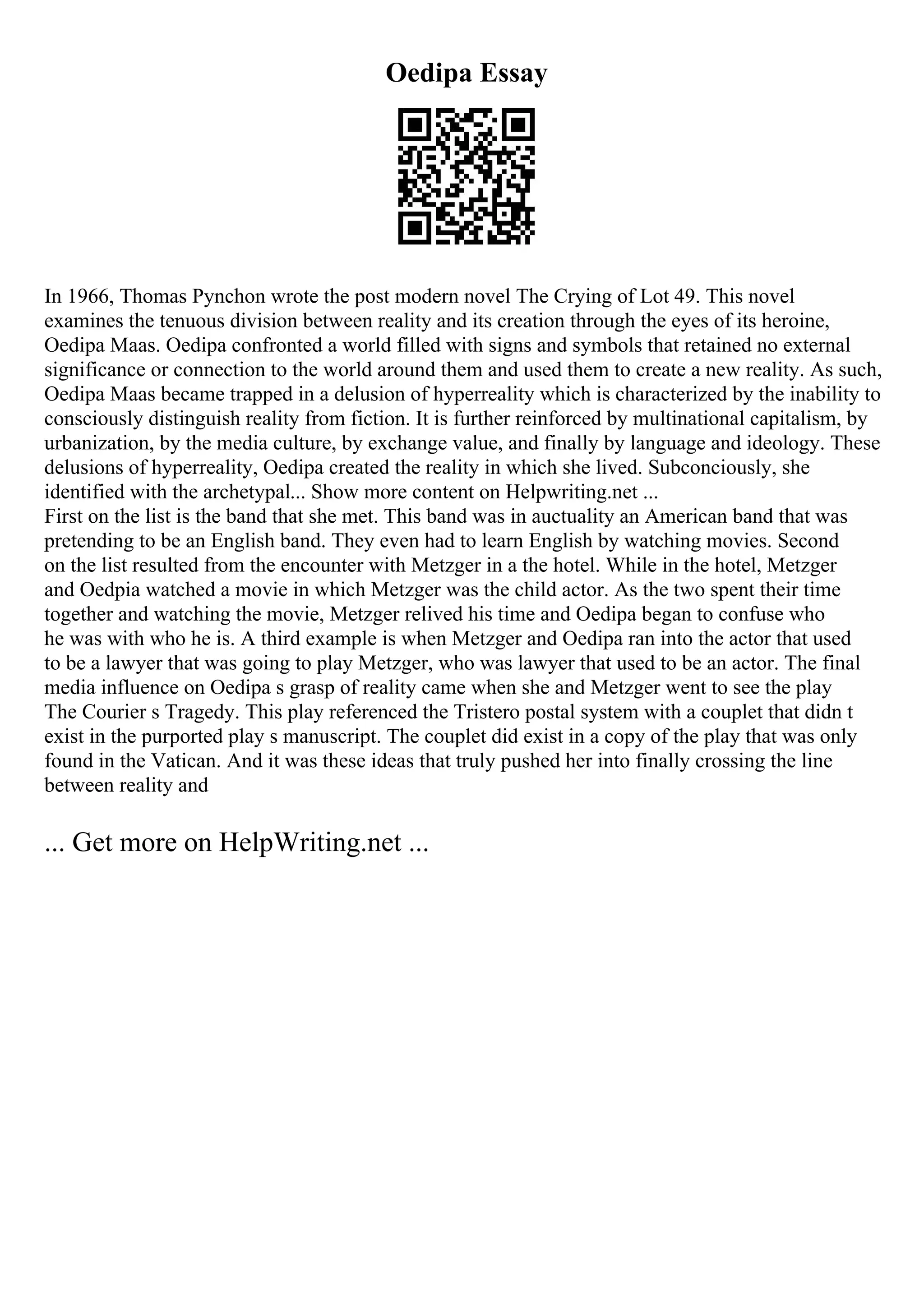 Oedipa Essay
In 1966, Thomas Pynchon wrote the post modern novel The Crying of Lot 49. This novel
examines the tenuous division between reality and its creation through the eyes of its heroine,
Oedipa Maas. Oedipa confronted a world filled with signs and symbols that retained no external
significance or connection to the world around them and used them to create a new reality. As such,
Oedipa Maas became trapped in a delusion of hyperreality which is characterized by the inability to
consciously distinguish reality from fiction. It is further reinforced by multinational capitalism, by
urbanization, by the media culture, by exchange value, and finally by language and ideology. These
delusions of hyperreality, Oedipa created the reality in which she lived. Subconciously, she
identified with the archetypal... Show more content on Helpwriting.net ...
First on the list is the band that she met. This band was in auctuality an American band that was
pretending to be an English band. They even had to learn English by watching movies. Second
on the list resulted from the encounter with Metzger in a the hotel. While in the hotel, Metzger
and Oedpia watched a movie in which Metzger was the child actor. As the two spent their time
together and watching the movie, Metzger relived his time and Oedipa began to confuse who
he was with who he is. A third example is when Metzger and Oedipa ran into the actor that used
to be a lawyer that was going to play Metzger, who was lawyer that used to be an actor. The final
media influence on Oedipa s grasp of reality came when she and Metzger went to see the play
The Courier s Tragedy. This play referenced the Tristero postal system with a couplet that didn t
exist in the purported play s manuscript. The couplet did exist in a copy of the play that was only
found in the Vatican. And it was these ideas that truly pushed her into finally crossing the line
between reality and
... Get more on HelpWriting.net ...
 