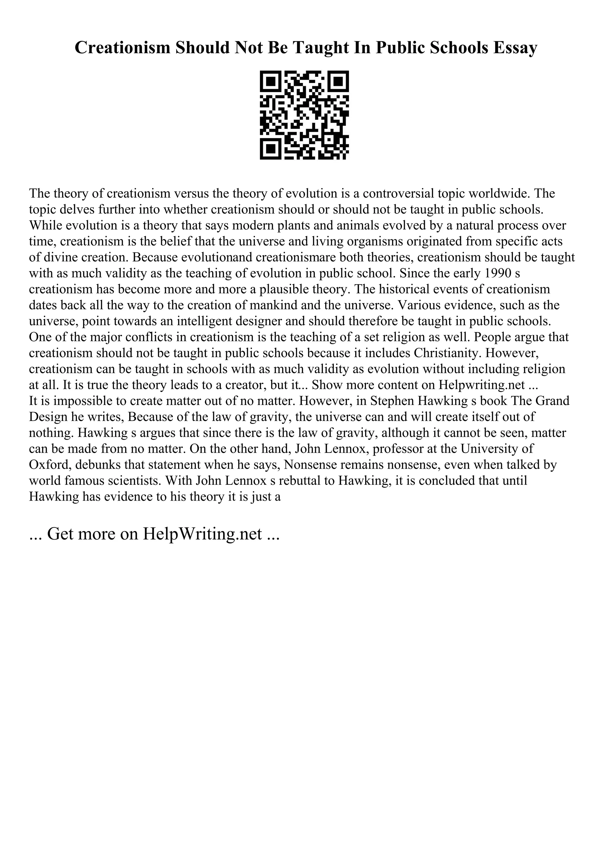 Creationism Should Not Be Taught In Public Schools Essay
The theory of creationism versus the theory of evolution is a controversial topic worldwide. The
topic delves further into whether creationism should or should not be taught in public schools.
While evolution is a theory that says modern plants and animals evolved by a natural process over
time, creationism is the belief that the universe and living organisms originated from specific acts
of divine creation. Because evolutionand creationismare both theories, creationism should be taught
with as much validity as the teaching of evolution in public school. Since the early 1990 s
creationism has become more and more a plausible theory. The historical events of creationism
dates back all the way to the creation of mankind and the universe. Various evidence, such as the
universe, point towards an intelligent designer and should therefore be taught in public schools.
One of the major conflicts in creationism is the teaching of a set religion as well. People argue that
creationism should not be taught in public schools because it includes Christianity. However,
creationism can be taught in schools with as much validity as evolution without including religion
at all. It is true the theory leads to a creator, but it... Show more content on Helpwriting.net ...
It is impossible to create matter out of no matter. However, in Stephen Hawking s book The Grand
Design he writes, Because of the law of gravity, the universe can and will create itself out of
nothing. Hawking s argues that since there is the law of gravity, although it cannot be seen, matter
can be made from no matter. On the other hand, John Lennox, professor at the University of
Oxford, debunks that statement when he says, Nonsense remains nonsense, even when talked by
world famous scientists. With John Lennox s rebuttal to Hawking, it is concluded that until
Hawking has evidence to his theory it is just a
... Get more on HelpWriting.net ...
 