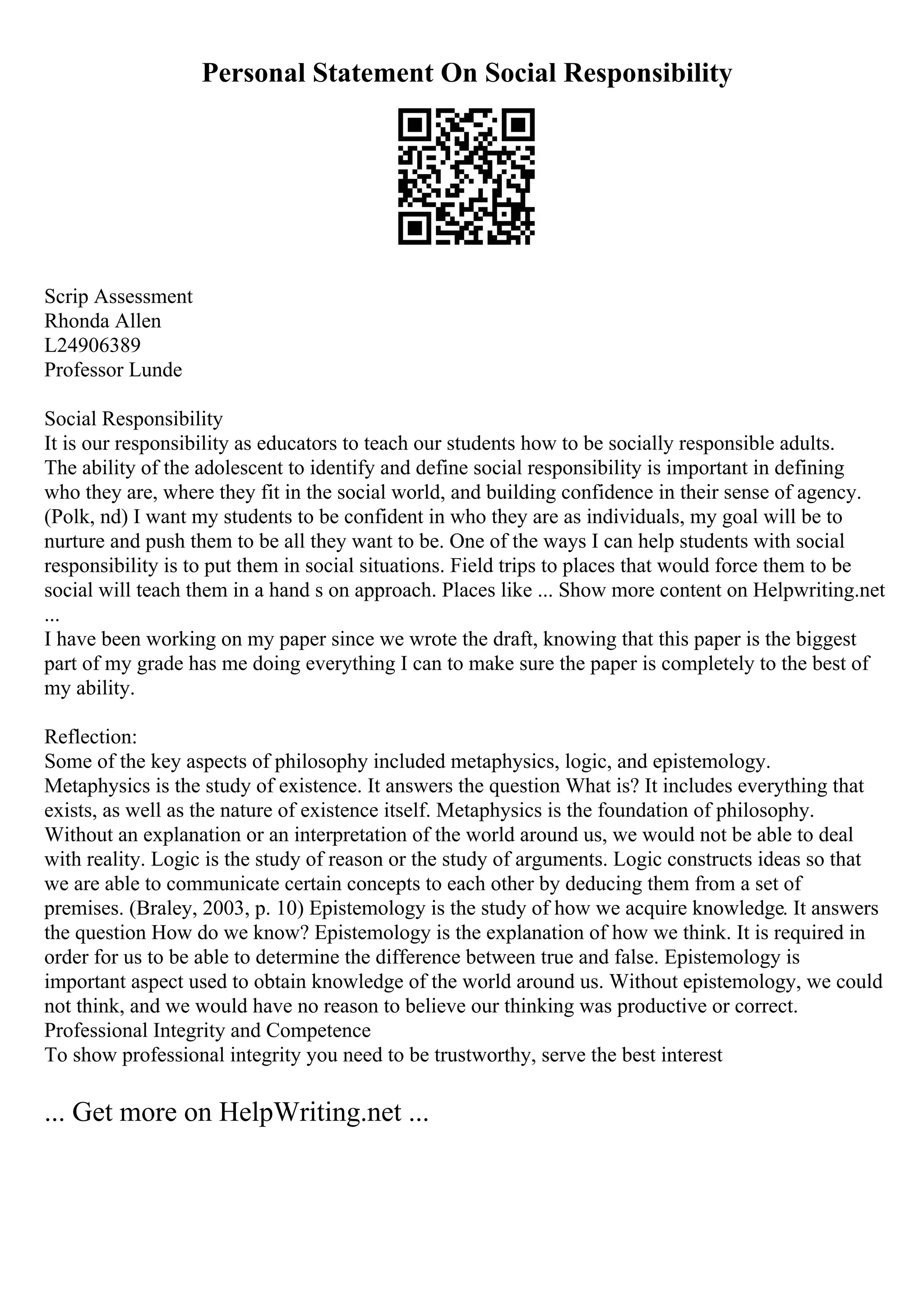 Personal Statement On Social Responsibility
Scrip Assessment
Rhonda Allen
L24906389
Professor Lunde
Social Responsibility
It is our responsibility as educators to teach our students how to be socially responsible adults.
The ability of the adolescent to identify and define social responsibility is important in defining
who they are, where they fit in the social world, and building confidence in their sense of agency.
(Polk, nd) I want my students to be confident in who they are as individuals, my goal will be to
nurture and push them to be all they want to be. One of the ways I can help students with social
responsibility is to put them in social situations. Field trips to places that would force them to be
social will teach them in a hand s on approach. Places like ... Show more content on Helpwriting.net
...
I have been working on my paper since we wrote the draft, knowing that this paper is the biggest
part of my grade has me doing everything I can to make sure the paper is completely to the best of
my ability.
Reflection:
Some of the key aspects of philosophy included metaphysics, logic, and epistemology.
Metaphysics is the study of existence. It answers the question What is? It includes everything that
exists, as well as the nature of existence itself. Metaphysics is the foundation of philosophy.
Without an explanation or an interpretation of the world around us, we would not be able to deal
with reality. Logic is the study of reason or the study of arguments. Logic constructs ideas so that
we are able to communicate certain concepts to each other by deducing them from a set of
premises. (Braley, 2003, p. 10) Epistemology is the study of how we acquire knowledge. It answers
the question How do we know? Epistemology is the explanation of how we think. It is required in
order for us to be able to determine the difference between true and false. Epistemology is
important aspect used to obtain knowledge of the world around us. Without epistemology, we could
not think, and we would have no reason to believe our thinking was productive or correct.
Professional Integrity and Competence
To show professional integrity you need to be trustworthy, serve the best interest
... Get more on HelpWriting.net ...
 