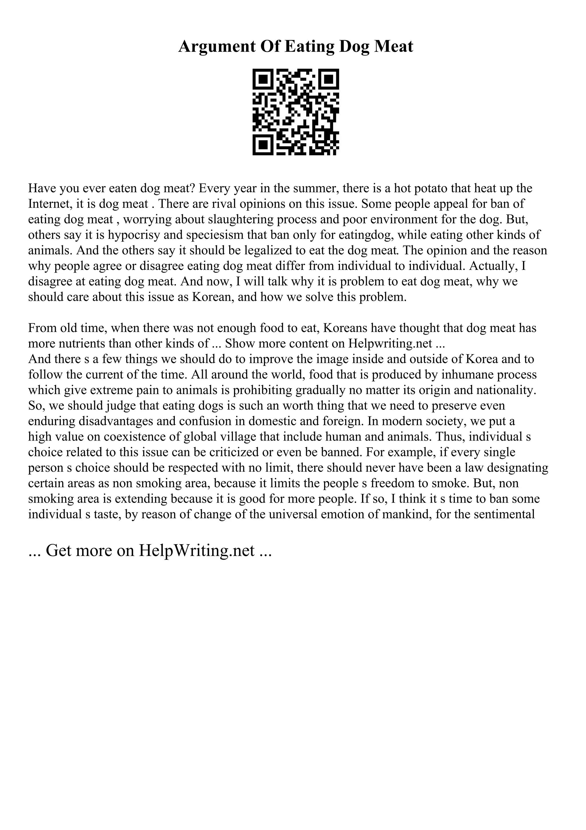 Argument Of Eating Dog Meat
Have you ever eaten dog meat? Every year in the summer, there is a hot potato that heat up the
Internet, it is dog meat . There are rival opinions on this issue. Some people appeal for ban of
eating dog meat , worrying about slaughtering process and poor environment for the dog. But,
others say it is hypocrisy and speciesism that ban only for eatingdog, while eating other kinds of
animals. And the others say it should be legalized to eat the dog meat. The opinion and the reason
why people agree or disagree eating dog meat differ from individual to individual. Actually, I
disagree at eating dog meat. And now, I will talk why it is problem to eat dog meat, why we
should care about this issue as Korean, and how we solve this problem.
From old time, when there was not enough food to eat, Koreans have thought that dog meat has
more nutrients than other kinds of ... Show more content on Helpwriting.net ...
And there s a few things we should do to improve the image inside and outside of Korea and to
follow the current of the time. All around the world, food that is produced by inhumane process
which give extreme pain to animals is prohibiting gradually no matter its origin and nationality.
So, we should judge that eating dogs is such an worth thing that we need to preserve even
enduring disadvantages and confusion in domestic and foreign. In modern society, we put a
high value on coexistence of global village that include human and animals. Thus, individual s
choice related to this issue can be criticized or even be banned. For example, if every single
person s choice should be respected with no limit, there should never have been a law designating
certain areas as non smoking area, because it limits the people s freedom to smoke. But, non
smoking area is extending because it is good for more people. If so, I think it s time to ban some
individual s taste, by reason of change of the universal emotion of mankind, for the sentimental
... Get more on HelpWriting.net ...
 