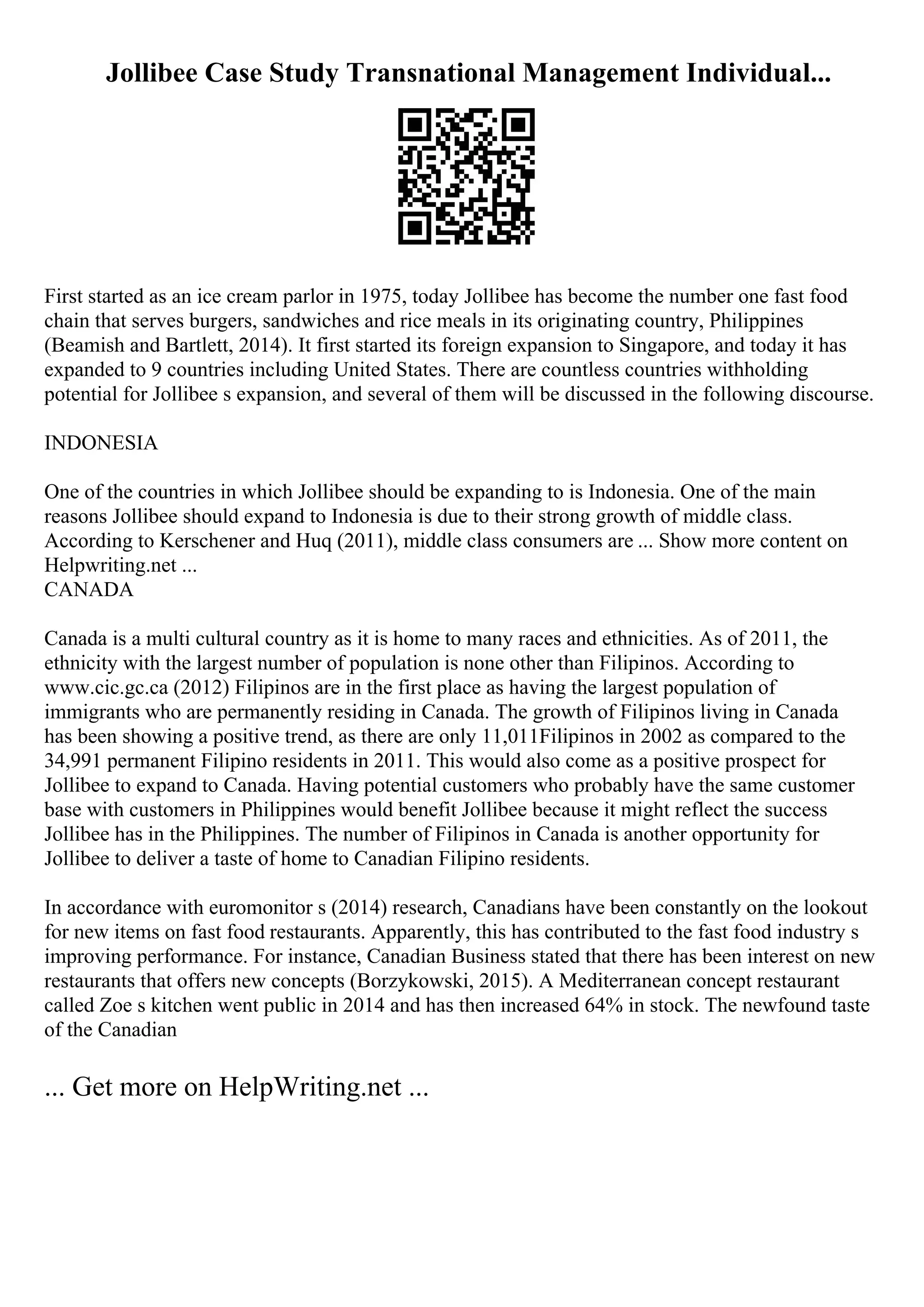 Jollibee Case Study Transnational Management Individual...
First started as an ice cream parlor in 1975, today Jollibee has become the number one fast food
chain that serves burgers, sandwiches and rice meals in its originating country, Philippines
(Beamish and Bartlett, 2014). It first started its foreign expansion to Singapore, and today it has
expanded to 9 countries including United States. There are countless countries withholding
potential for Jollibee s expansion, and several of them will be discussed in the following discourse.
INDONESIA
One of the countries in which Jollibee should be expanding to is Indonesia. One of the main
reasons Jollibee should expand to Indonesia is due to their strong growth of middle class.
According to Kerschener and Huq (2011), middle class consumers are ... Show more content on
Helpwriting.net ...
CANADA
Canada is a multi cultural country as it is home to many races and ethnicities. As of 2011, the
ethnicity with the largest number of population is none other than Filipinos. According to
www.cic.gc.ca (2012) Filipinos are in the first place as having the largest population of
immigrants who are permanently residing in Canada. The growth of Filipinos living in Canada
has been showing a positive trend, as there are only 11,011Filipinos in 2002 as compared to the
34,991 permanent Filipino residents in 2011. This would also come as a positive prospect for
Jollibee to expand to Canada. Having potential customers who probably have the same customer
base with customers in Philippines would benefit Jollibee because it might reflect the success
Jollibee has in the Philippines. The number of Filipinos in Canada is another opportunity for
Jollibee to deliver a taste of home to Canadian Filipino residents.
In accordance with euromonitor s (2014) research, Canadians have been constantly on the lookout
for new items on fast food restaurants. Apparently, this has contributed to the fast food industry s
improving performance. For instance, Canadian Business stated that there has been interest on new
restaurants that offers new concepts (Borzykowski, 2015). A Mediterranean concept restaurant
called Zoe s kitchen went public in 2014 and has then increased 64% in stock. The newfound taste
of the Canadian
... Get more on HelpWriting.net ...
 