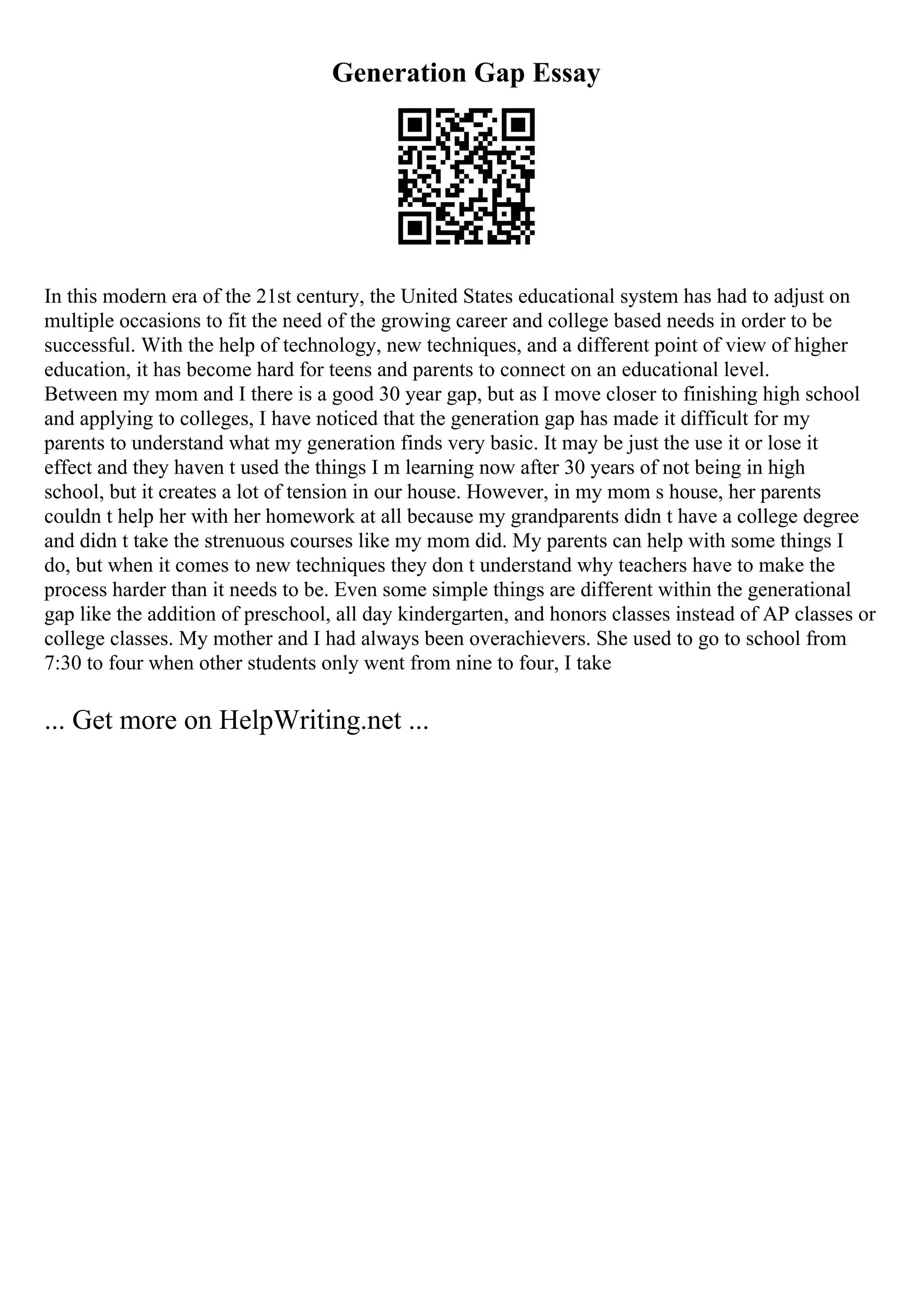 Generation Gap Essay
In this modern era of the 21st century, the United States educational system has had to adjust on
multiple occasions to fit the need of the growing career and college based needs in order to be
successful. With the help of technology, new techniques, and a different point of view of higher
education, it has become hard for teens and parents to connect on an educational level.
Between my mom and I there is a good 30 year gap, but as I move closer to finishing high school
and applying to colleges, I have noticed that the generation gap has made it difficult for my
parents to understand what my generation finds very basic. It may be just the use it or lose it
effect and they haven t used the things I m learning now after 30 years of not being in high
school, but it creates a lot of tension in our house. However, in my mom s house, her parents
couldn t help her with her homework at all because my grandparents didn t have a college degree
and didn t take the strenuous courses like my mom did. My parents can help with some things I
do, but when it comes to new techniques they don t understand why teachers have to make the
process harder than it needs to be. Even some simple things are different within the generational
gap like the addition of preschool, all day kindergarten, and honors classes instead of AP classes or
college classes. My mother and I had always been overachievers. She used to go to school from
7:30 to four when other students only went from nine to four, I take
... Get more on HelpWriting.net ...
 