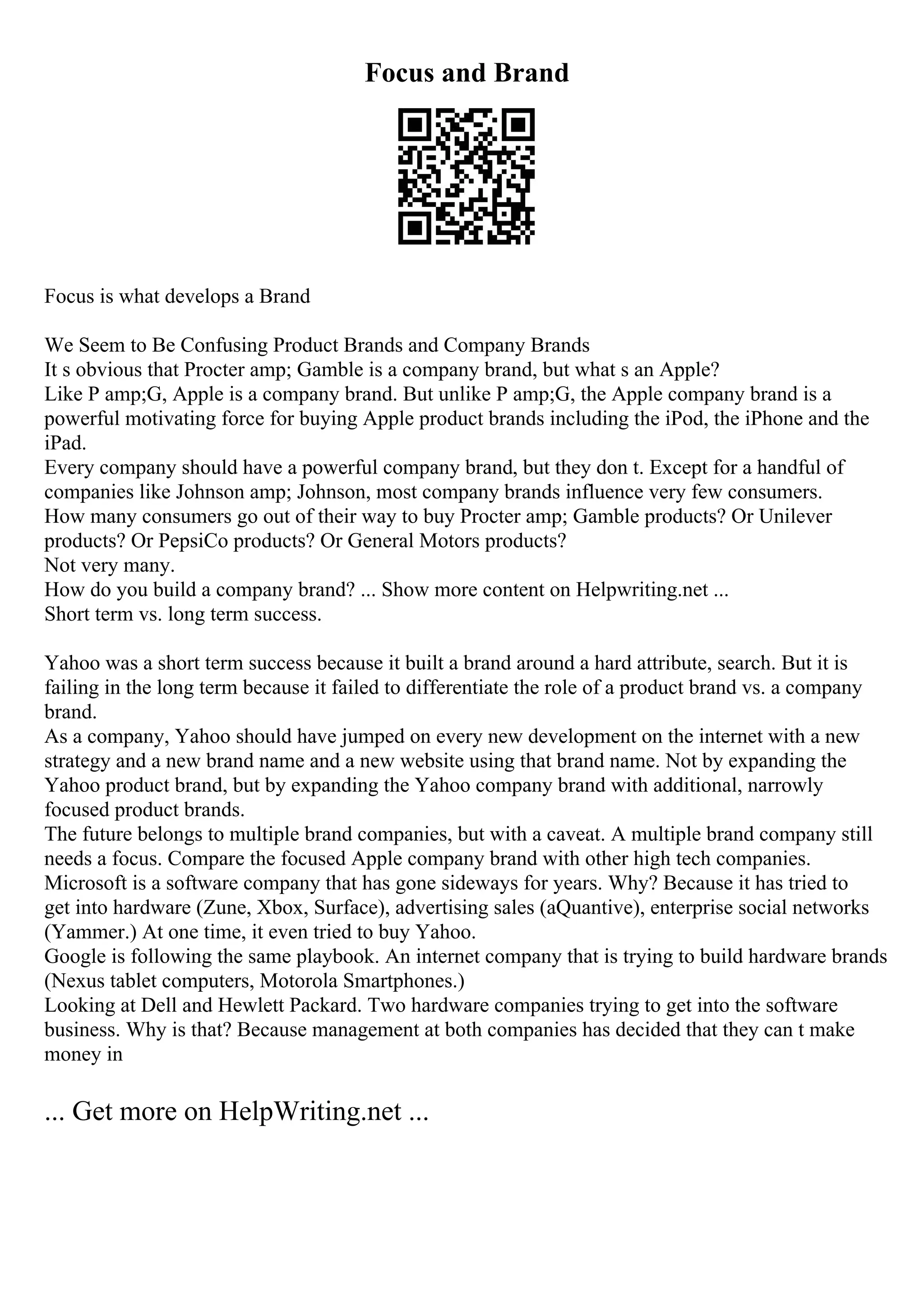 Focus and Brand
Focus is what develops a Brand
We Seem to Be Confusing Product Brands and Company Brands
It s obvious that Procter amp; Gamble is a company brand, but what s an Apple?
Like P amp;G, Apple is a company brand. But unlike P amp;G, the Apple company brand is a
powerful motivating force for buying Apple product brands including the iPod, the iPhone and the
iPad.
Every company should have a powerful company brand, but they don t. Except for a handful of
companies like Johnson amp; Johnson, most company brands influence very few consumers.
How many consumers go out of their way to buy Procter amp; Gamble products? Or Unilever
products? Or PepsiCo products? Or General Motors products?
Not very many.
How do you build a company brand? ... Show more content on Helpwriting.net ...
Short term vs. long term success.
Yahoo was a short term success because it built a brand around a hard attribute, search. But it is
failing in the long term because it failed to differentiate the role of a product brand vs. a company
brand.
As a company, Yahoo should have jumped on every new development on the internet with a new
strategy and a new brand name and a new website using that brand name. Not by expanding the
Yahoo product brand, but by expanding the Yahoo company brand with additional, narrowly
focused product brands.
The future belongs to multiple brand companies, but with a caveat. A multiple brand company still
needs a focus. Compare the focused Apple company brand with other high tech companies.
Microsoft is a software company that has gone sideways for years. Why? Because it has tried to
get into hardware (Zune, Xbox, Surface), advertising sales (aQuantive), enterprise social networks
(Yammer.) At one time, it even tried to buy Yahoo.
Google is following the same playbook. An internet company that is trying to build hardware brands
(Nexus tablet computers, Motorola Smartphones.)
Looking at Dell and Hewlett Packard. Two hardware companies trying to get into the software
business. Why is that? Because management at both companies has decided that they can t make
money in
... Get more on HelpWriting.net ...
 
