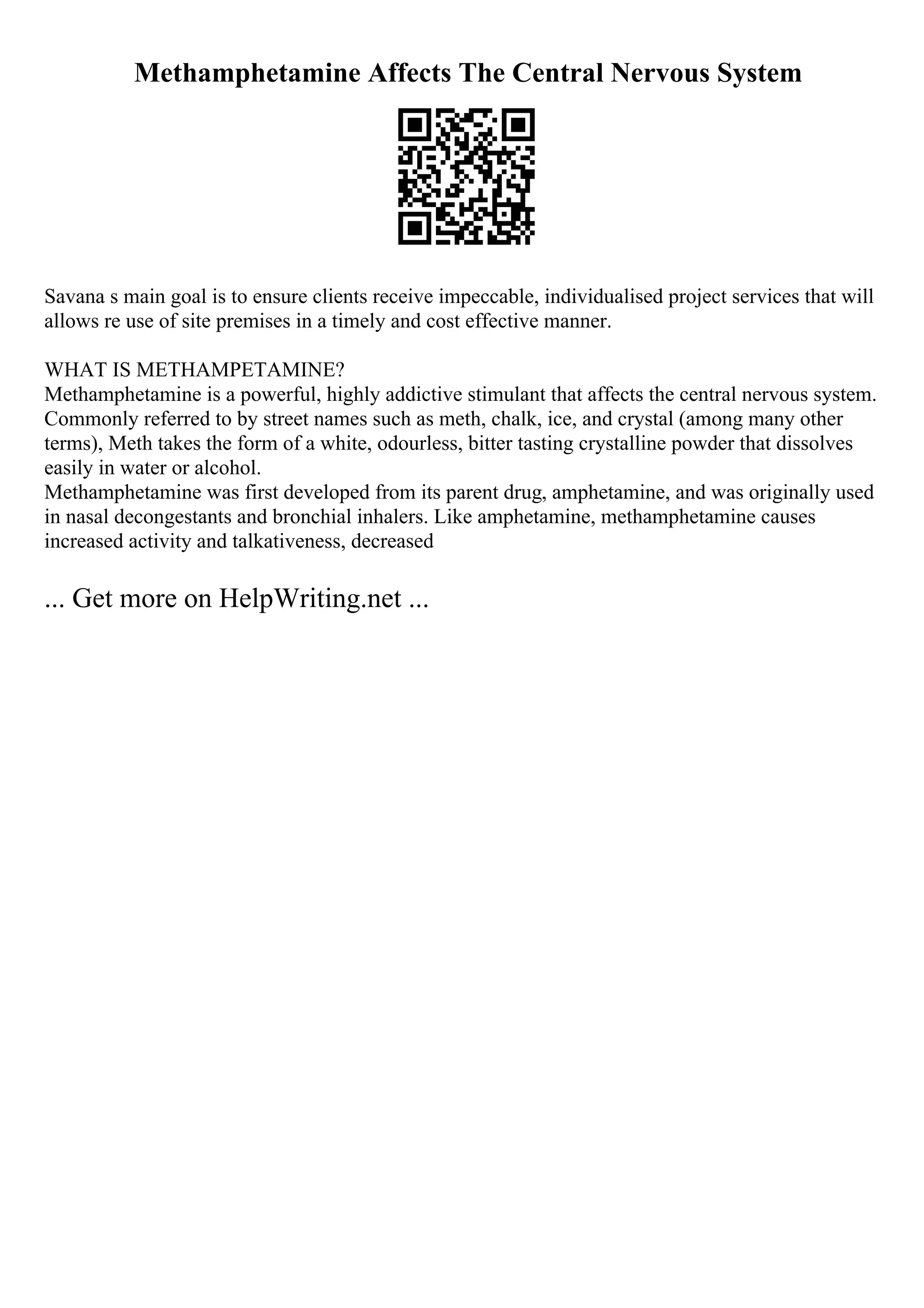 Methamphetamine Affects The Central Nervous System
Savana s main goal is to ensure clients receive impeccable, individualised project services that will
allows re use of site premises in a timely and cost effective manner.
WHAT IS METHAMPETAMINE?
Methamphetamine is a powerful, highly addictive stimulant that affects the central nervous system.
Commonly referred to by street names such as meth, chalk, ice, and crystal (among many other
terms), Meth takes the form of a white, odourless, bitter tasting crystalline powder that dissolves
easily in water or alcohol.
Methamphetamine was first developed from its parent drug, amphetamine, and was originally used
in nasal decongestants and bronchial inhalers. Like amphetamine, methamphetamine causes
increased activity and talkativeness, decreased
... Get more on HelpWriting.net ...
 
