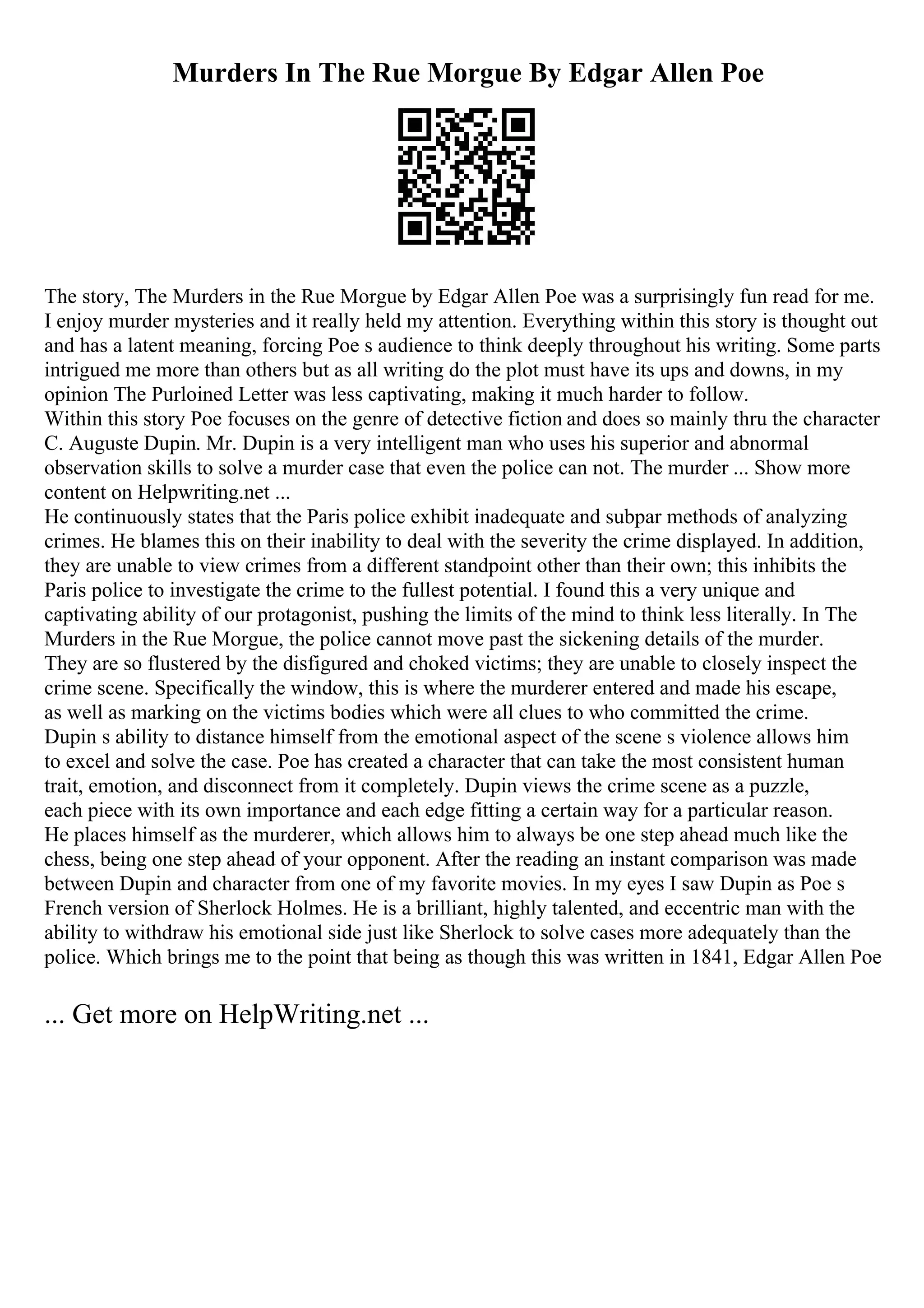 Murders In The Rue Morgue By Edgar Allen Poe
The story, The Murders in the Rue Morgue by Edgar Allen Poe was a surprisingly fun read for me.
I enjoy murder mysteries and it really held my attention. Everything within this story is thought out
and has a latent meaning, forcing Poe s audience to think deeply throughout his writing. Some parts
intrigued me more than others but as all writing do the plot must have its ups and downs, in my
opinion The Purloined Letter was less captivating, making it much harder to follow.
Within this story Poe focuses on the genre of detective fiction and does so mainly thru the character
C. Auguste Dupin. Mr. Dupin is a very intelligent man who uses his superior and abnormal
observation skills to solve a murder case that even the police can not. The murder ... Show more
content on Helpwriting.net ...
He continuously states that the Paris police exhibit inadequate and subpar methods of analyzing
crimes. He blames this on their inability to deal with the severity the crime displayed. In addition,
they are unable to view crimes from a different standpoint other than their own; this inhibits the
Paris police to investigate the crime to the fullest potential. I found this a very unique and
captivating ability of our protagonist, pushing the limits of the mind to think less literally. In The
Murders in the Rue Morgue, the police cannot move past the sickening details of the murder.
They are so flustered by the disfigured and choked victims; they are unable to closely inspect the
crime scene. Specifically the window, this is where the murderer entered and made his escape,
as well as marking on the victims bodies which were all clues to who committed the crime.
Dupin s ability to distance himself from the emotional aspect of the scene s violence allows him
to excel and solve the case. Poe has created a character that can take the most consistent human
trait, emotion, and disconnect from it completely. Dupin views the crime scene as a puzzle,
each piece with its own importance and each edge fitting a certain way for a particular reason.
He places himself as the murderer, which allows him to always be one step ahead much like the
chess, being one step ahead of your opponent. After the reading an instant comparison was made
between Dupin and character from one of my favorite movies. In my eyes I saw Dupin as Poe s
French version of Sherlock Holmes. He is a brilliant, highly talented, and eccentric man with the
ability to withdraw his emotional side just like Sherlock to solve cases more adequately than the
police. Which brings me to the point that being as though this was written in 1841, Edgar Allen Poe
... Get more on HelpWriting.net ...
 