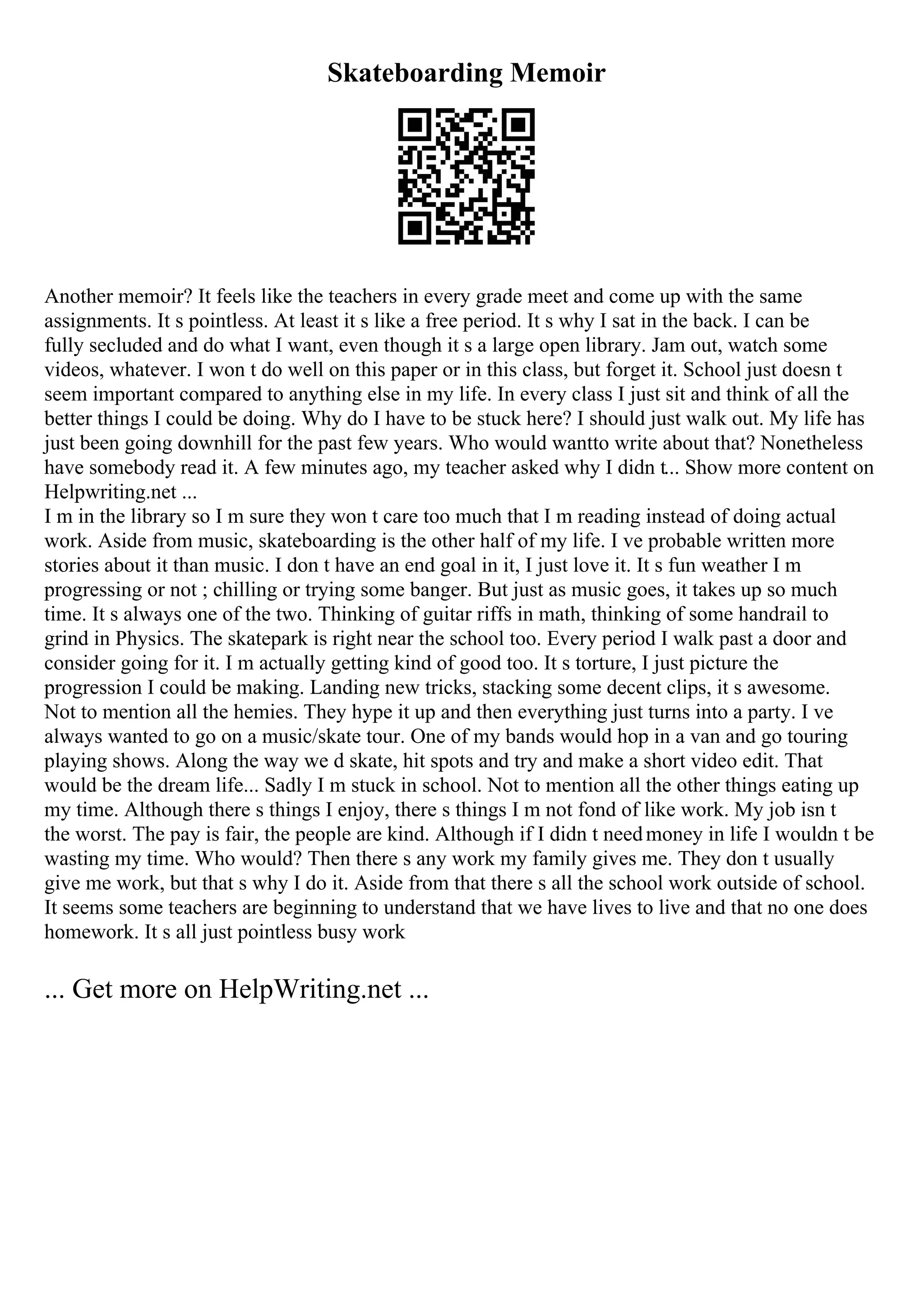Skateboarding Memoir
Another memoir? It feels like the teachers in every grade meet and come up with the same
assignments. It s pointless. At least it s like a free period. It s why I sat in the back. I can be
fully secluded and do what I want, even though it s a large open library. Jam out, watch some
videos, whatever. I won t do well on this paper or in this class, but forget it. School just doesn t
seem important compared to anything else in my life. In every class I just sit and think of all the
better things I could be doing. Why do I have to be stuck here? I should just walk out. My life has
just been going downhill for the past few years. Who would wantto write about that? Nonetheless
have somebody read it. A few minutes ago, my teacher asked why I didn t... Show more content on
Helpwriting.net ...
I m in the library so I m sure they won t care too much that I m reading instead of doing actual
work. Aside from music, skateboarding is the other half of my life. I ve probable written more
stories about it than music. I don t have an end goal in it, I just love it. It s fun weather I m
progressing or not ; chilling or trying some banger. But just as music goes, it takes up so much
time. It s always one of the two. Thinking of guitar riffs in math, thinking of some handrail to
grind in Physics. The skatepark is right near the school too. Every period I walk past a door and
consider going for it. I m actually getting kind of good too. It s torture, I just picture the
progression I could be making. Landing new tricks, stacking some decent clips, it s awesome.
Not to mention all the hemies. They hype it up and then everything just turns into a party. I ve
always wanted to go on a music/skate tour. One of my bands would hop in a van and go touring
playing shows. Along the way we d skate, hit spots and try and make a short video edit. That
would be the dream life... Sadly I m stuck in school. Not to mention all the other things eating up
my time. Although there s things I enjoy, there s things I m not fond of like work. My job isn t
the worst. The pay is fair, the people are kind. Although if I didn t needmoney in life I wouldn t be
wasting my time. Who would? Then there s any work my family gives me. They don t usually
give me work, but that s why I do it. Aside from that there s all the school work outside of school.
It seems some teachers are beginning to understand that we have lives to live and that no one does
homework. It s all just pointless busy work
... Get more on HelpWriting.net ...
 