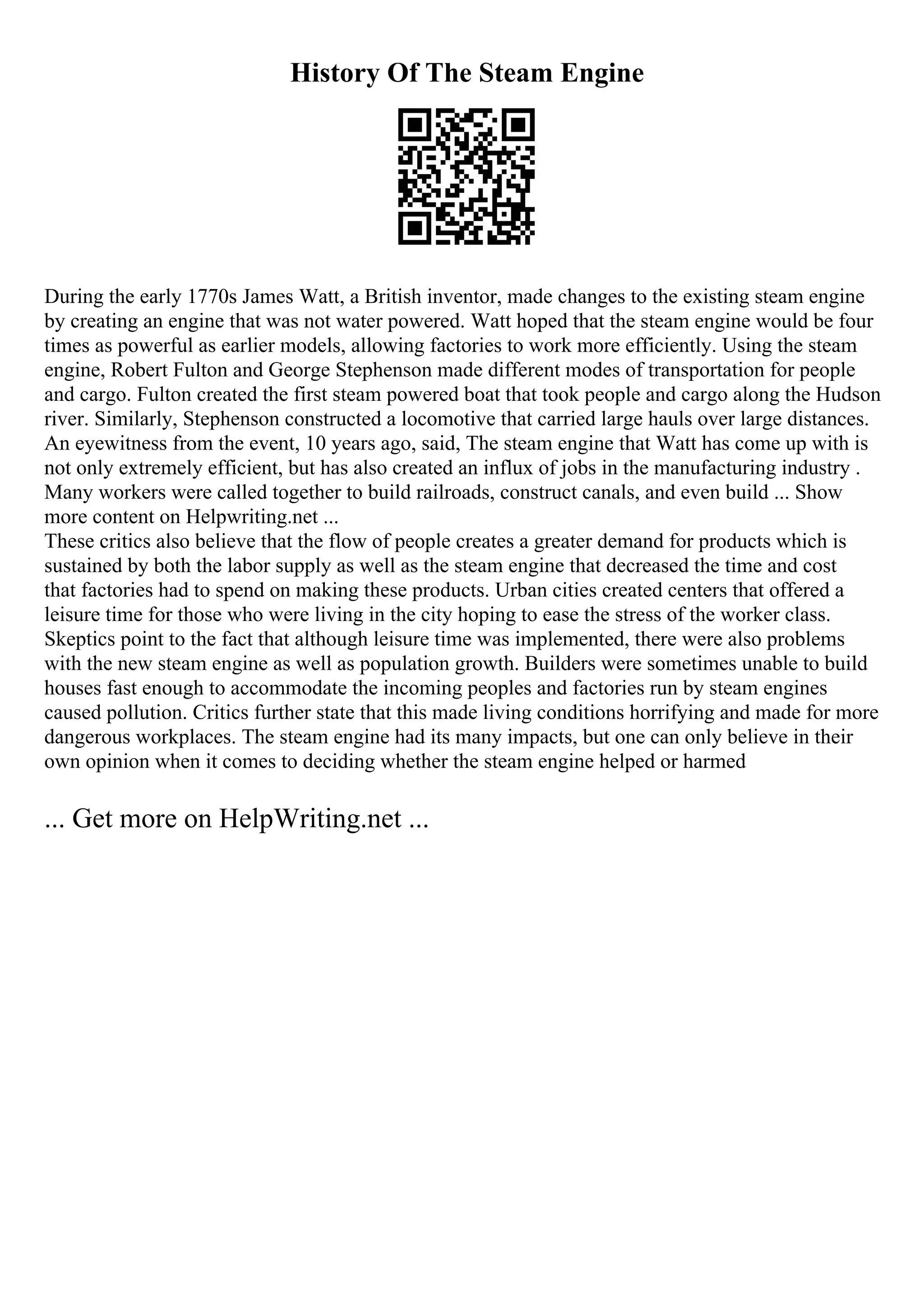 History Of The Steam Engine
During the early 1770s James Watt, a British inventor, made changes to the existing steam engine
by creating an engine that was not water powered. Watt hoped that the steam engine would be four
times as powerful as earlier models, allowing factories to work more efficiently. Using the steam
engine, Robert Fulton and George Stephenson made different modes of transportation for people
and cargo. Fulton created the first steam powered boat that took people and cargo along the Hudson
river. Similarly, Stephenson constructed a locomotive that carried large hauls over large distances.
An eyewitness from the event, 10 years ago, said, The steam engine that Watt has come up with is
not only extremely efficient, but has also created an influx of jobs in the manufacturing industry .
Many workers were called together to build railroads, construct canals, and even build ... Show
more content on Helpwriting.net ...
These critics also believe that the flow of people creates a greater demand for products which is
sustained by both the labor supply as well as the steam engine that decreased the time and cost
that factories had to spend on making these products. Urban cities created centers that offered a
leisure time for those who were living in the city hoping to ease the stress of the worker class.
Skeptics point to the fact that although leisure time was implemented, there were also problems
with the new steam engine as well as population growth. Builders were sometimes unable to build
houses fast enough to accommodate the incoming peoples and factories run by steam engines
caused pollution. Critics further state that this made living conditions horrifying and made for more
dangerous workplaces. The steam engine had its many impacts, but one can only believe in their
own opinion when it comes to deciding whether the steam engine helped or harmed
... Get more on HelpWriting.net ...
 