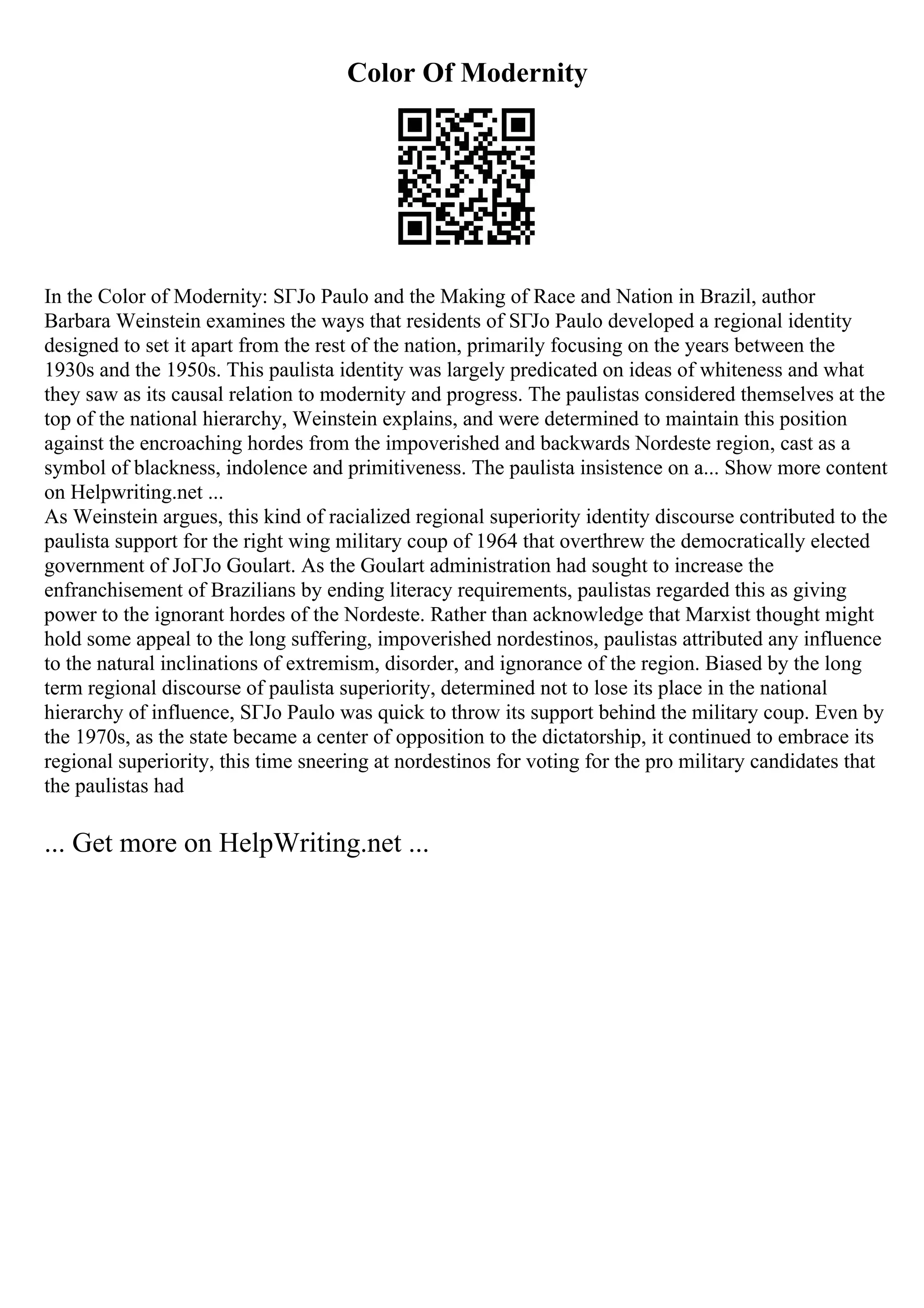 Color Of Modernity
In the Color of Modernity: SГЈo Paulo and the Making of Race and Nation in Brazil, author
Barbara Weinstein examines the ways that residents of SГЈo Paulo developed a regional identity
designed to set it apart from the rest of the nation, primarily focusing on the years between the
1930s and the 1950s. This paulista identity was largely predicated on ideas of whiteness and what
they saw as its causal relation to modernity and progress. The paulistas considered themselves at the
top of the national hierarchy, Weinstein explains, and were determined to maintain this position
against the encroaching hordes from the impoverished and backwards Nordeste region, cast as a
symbol of blackness, indolence and primitiveness. The paulista insistence on a... Show more content
on Helpwriting.net ...
As Weinstein argues, this kind of racialized regional superiority identity discourse contributed to the
paulista support for the right wing military coup of 1964 that overthrew the democratically elected
government of JoГЈo Goulart. As the Goulart administration had sought to increase the
enfranchisement of Brazilians by ending literacy requirements, paulistas regarded this as giving
power to the ignorant hordes of the Nordeste. Rather than acknowledge that Marxist thought might
hold some appeal to the long suffering, impoverished nordestinos, paulistas attributed any influence
to the natural inclinations of extremism, disorder, and ignorance of the region. Biased by the long
term regional discourse of paulista superiority, determined not to lose its place in the national
hierarchy of influence, SГЈo Paulo was quick to throw its support behind the military coup. Even by
the 1970s, as the state became a center of opposition to the dictatorship, it continued to embrace its
regional superiority, this time sneering at nordestinos for voting for the pro military candidates that
the paulistas had
... Get more on HelpWriting.net ...
 
