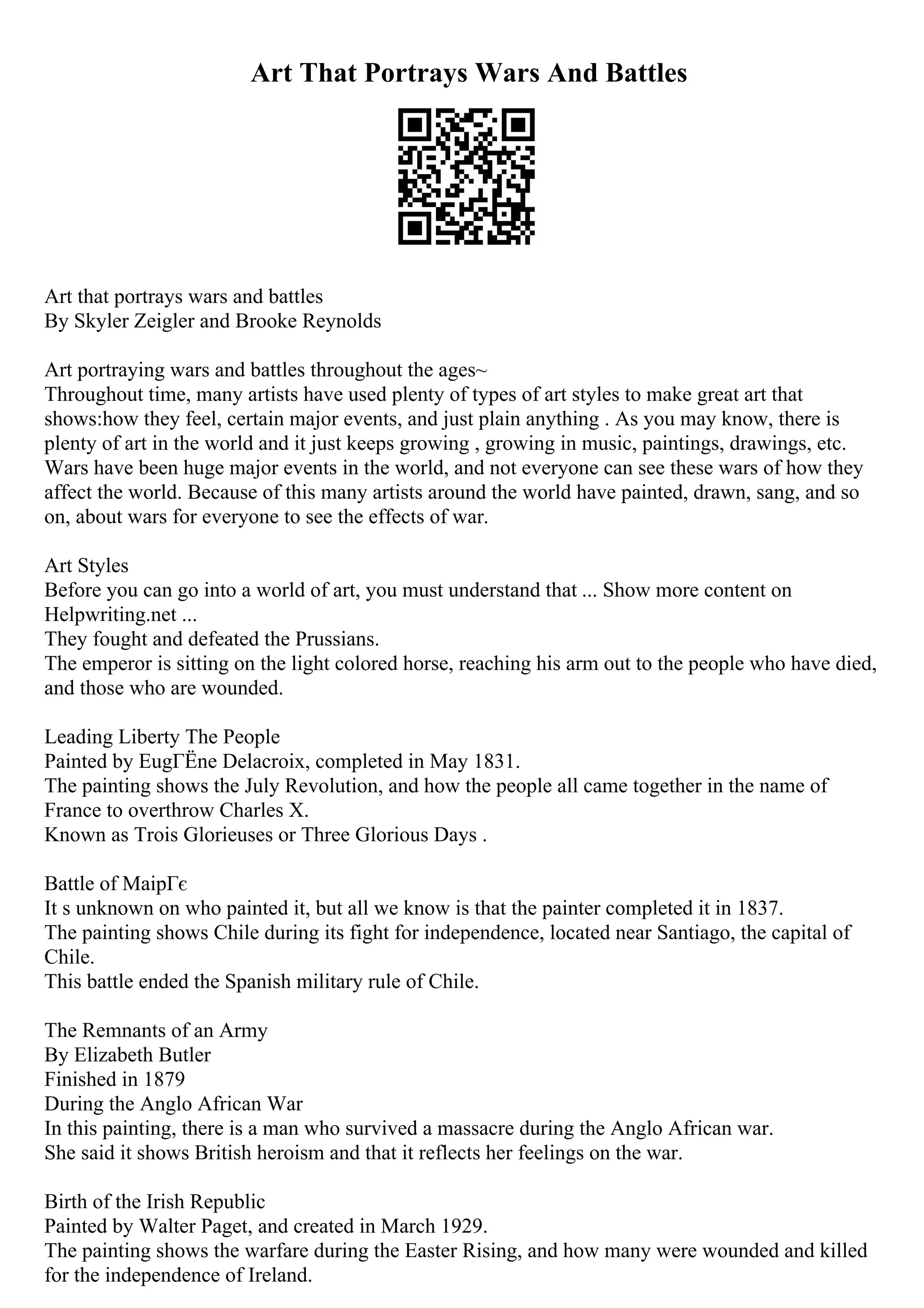 Art That Portrays Wars And Battles
Art that portrays wars and battles
By Skyler Zeigler and Brooke Reynolds
Art portraying wars and battles throughout the ages~
Throughout time, many artists have used plenty of types of art styles to make great art that
shows:how they feel, certain major events, and just plain anything . As you may know, there is
plenty of art in the world and it just keeps growing , growing in music, paintings, drawings, etc.
Wars have been huge major events in the world, and not everyone can see these wars of how they
affect the world. Because of this many artists around the world have painted, drawn, sang, and so
on, about wars for everyone to see the effects of war.
Art Styles
Before you can go into a world of art, you must understand that ... Show more content on
Helpwriting.net ...
They fought and defeated the Prussians.
The emperor is sitting on the light colored horse, reaching his arm out to the people who have died,
and those who are wounded.
Leading Liberty The People
Painted by EugГЁne Delacroix, completed in May 1831.
The painting shows the July Revolution, and how the people all came together in the name of
France to overthrow Charles X.
Known as Trois Glorieuses or Three Glorious Days .
Battle of MaipГє
It s unknown on who painted it, but all we know is that the painter completed it in 1837.
The painting shows Chile during its fight for independence, located near Santiago, the capital of
Chile.
This battle ended the Spanish military rule of Chile.
The Remnants of an Army
By Elizabeth Butler
Finished in 1879
During the Anglo African War
In this painting, there is a man who survived a massacre during the Anglo African war.
She said it shows British heroism and that it reflects her feelings on the war.
Birth of the Irish Republic
Painted by Walter Paget, and created in March 1929.
The painting shows the warfare during the Easter Rising, and how many were wounded and killed
for the independence of Ireland.
 