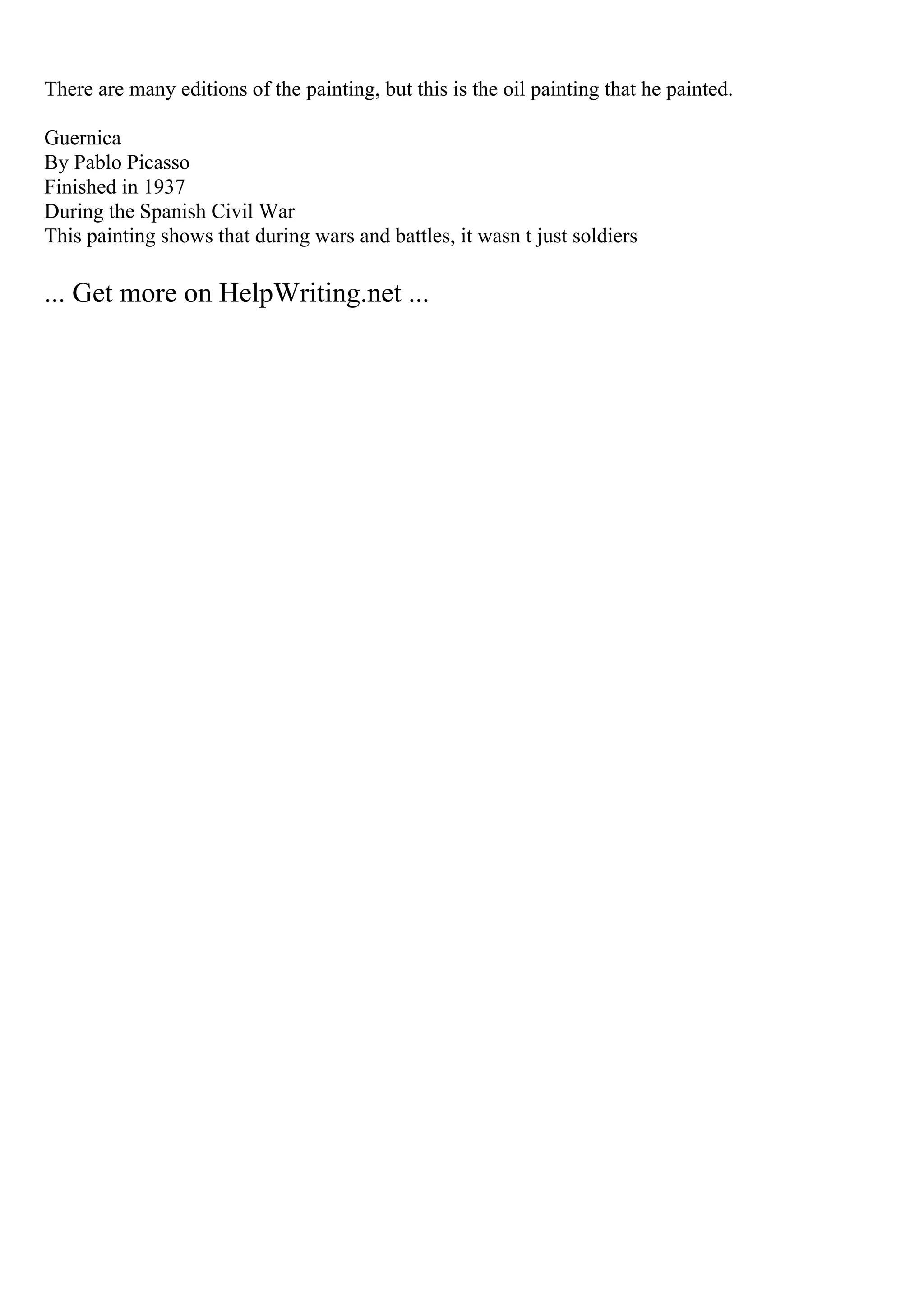 There are many editions of the painting, but this is the oil painting that he painted.
Guernica
By Pablo Picasso
Finished in 1937
During the Spanish Civil War
This painting shows that during wars and battles, it wasn t just soldiers
... Get more on HelpWriting.net ...
 