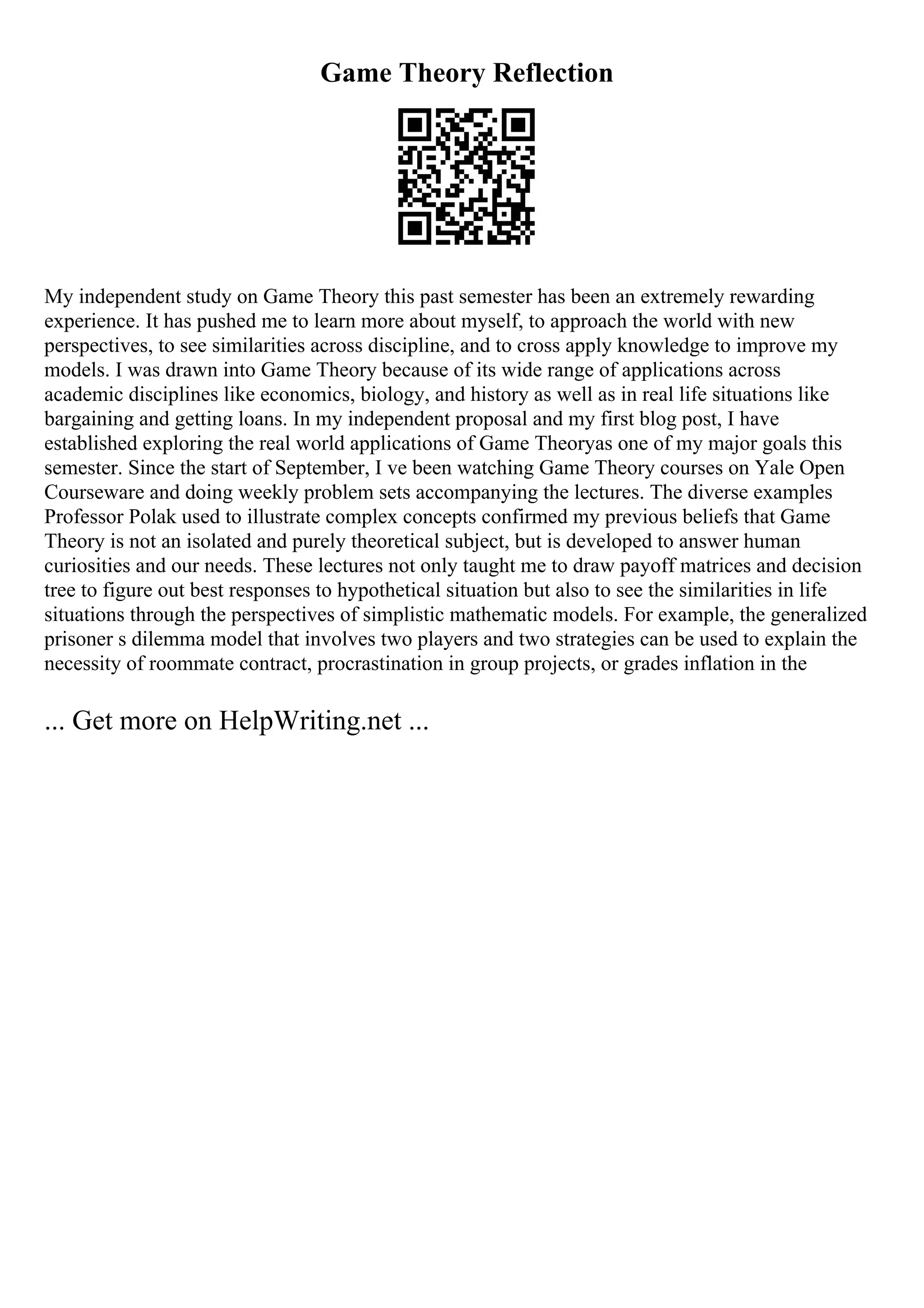 Game Theory Reflection
My independent study on Game Theory this past semester has been an extremely rewarding
experience. It has pushed me to learn more about myself, to approach the world with new
perspectives, to see similarities across discipline, and to cross apply knowledge to improve my
models. I was drawn into Game Theory because of its wide range of applications across
academic disciplines like economics, biology, and history as well as in real life situations like
bargaining and getting loans. In my independent proposal and my first blog post, I have
established exploring the real world applications of Game Theoryas one of my major goals this
semester. Since the start of September, I ve been watching Game Theory courses on Yale Open
Courseware and doing weekly problem sets accompanying the lectures. The diverse examples
Professor Polak used to illustrate complex concepts confirmed my previous beliefs that Game
Theory is not an isolated and purely theoretical subject, but is developed to answer human
curiosities and our needs. These lectures not only taught me to draw payoff matrices and decision
tree to figure out best responses to hypothetical situation but also to see the similarities in life
situations through the perspectives of simplistic mathematic models. For example, the generalized
prisoner s dilemma model that involves two players and two strategies can be used to explain the
necessity of roommate contract, procrastination in group projects, or grades inflation in the
... Get more on HelpWriting.net ...
 