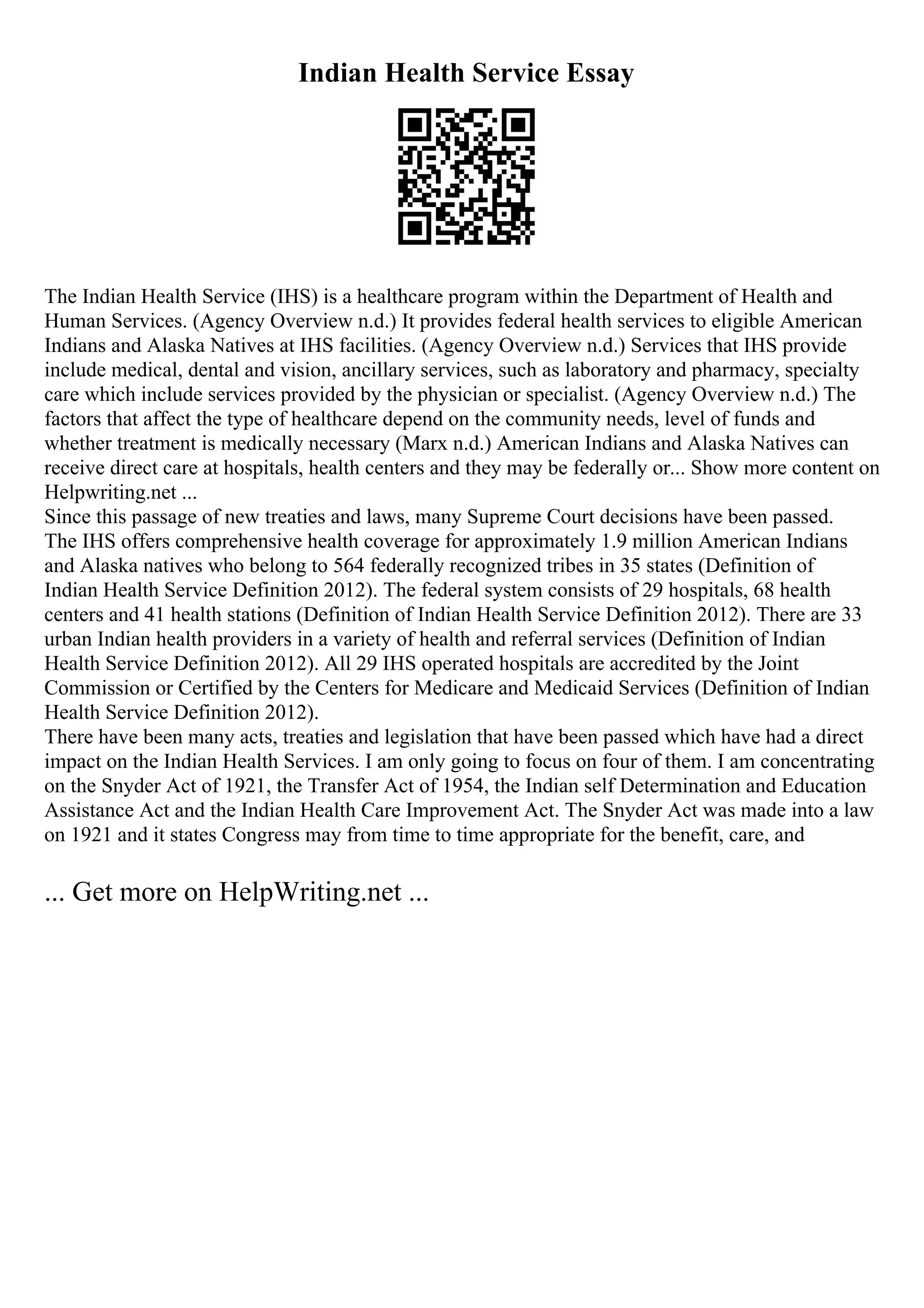 Indian Health Service Essay
The Indian Health Service (IHS) is a healthcare program within the Department of Health and
Human Services. (Agency Overview n.d.) It provides federal health services to eligible American
Indians and Alaska Natives at IHS facilities. (Agency Overview n.d.) Services that IHS provide
include medical, dental and vision, ancillary services, such as laboratory and pharmacy, specialty
care which include services provided by the physician or specialist. (Agency Overview n.d.) The
factors that affect the type of healthcare depend on the community needs, level of funds and
whether treatment is medically necessary (Marx n.d.) American Indians and Alaska Natives can
receive direct care at hospitals, health centers and they may be federally or... Show more content on
Helpwriting.net ...
Since this passage of new treaties and laws, many Supreme Court decisions have been passed.
The IHS offers comprehensive health coverage for approximately 1.9 million American Indians
and Alaska natives who belong to 564 federally recognized tribes in 35 states (Definition of
Indian Health Service Definition 2012). The federal system consists of 29 hospitals, 68 health
centers and 41 health stations (Definition of Indian Health Service Definition 2012). There are 33
urban Indian health providers in a variety of health and referral services (Definition of Indian
Health Service Definition 2012). All 29 IHS operated hospitals are accredited by the Joint
Commission or Certified by the Centers for Medicare and Medicaid Services (Definition of Indian
Health Service Definition 2012).
There have been many acts, treaties and legislation that have been passed which have had a direct
impact on the Indian Health Services. I am only going to focus on four of them. I am concentrating
on the Snyder Act of 1921, the Transfer Act of 1954, the Indian self Determination and Education
Assistance Act and the Indian Health Care Improvement Act. The Snyder Act was made into a law
on 1921 and it states Congress may from time to time appropriate for the benefit, care, and
... Get more on HelpWriting.net ...
 