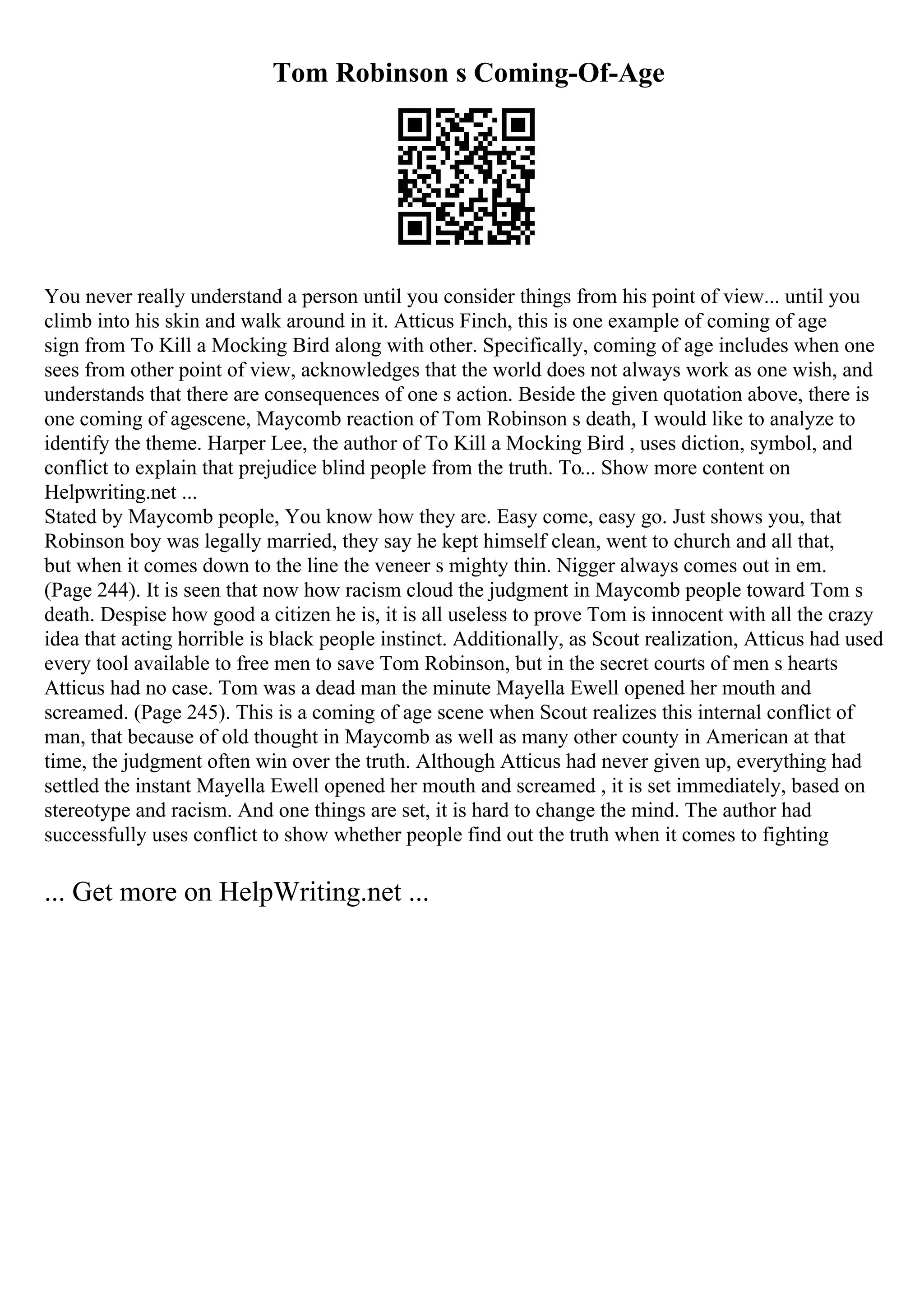 Tom Robinson s Coming-Of-Age
You never really understand a person until you consider things from his point of view... until you
climb into his skin and walk around in it. Atticus Finch, this is one example of coming of age
sign from To Kill a Mocking Bird along with other. Specifically, coming of age includes when one
sees from other point of view, acknowledges that the world does not always work as one wish, and
understands that there are consequences of one s action. Beside the given quotation above, there is
one coming of agescene, Maycomb reaction of Tom Robinson s death, I would like to analyze to
identify the theme. Harper Lee, the author of To Kill a Mocking Bird , uses diction, symbol, and
conflict to explain that prejudice blind people from the truth. To... Show more content on
Helpwriting.net ...
Stated by Maycomb people, You know how they are. Easy come, easy go. Just shows you, that
Robinson boy was legally married, they say he kept himself clean, went to church and all that,
but when it comes down to the line the veneer s mighty thin. Nigger always comes out in em.
(Page 244). It is seen that now how racism cloud the judgment in Maycomb people toward Tom s
death. Despise how good a citizen he is, it is all useless to prove Tom is innocent with all the crazy
idea that acting horrible is black people instinct. Additionally, as Scout realization, Atticus had used
every tool available to free men to save Tom Robinson, but in the secret courts of men s hearts
Atticus had no case. Tom was a dead man the minute Mayella Ewell opened her mouth and
screamed. (Page 245). This is a coming of age scene when Scout realizes this internal conflict of
man, that because of old thought in Maycomb as well as many other county in American at that
time, the judgment often win over the truth. Although Atticus had never given up, everything had
settled the instant Mayella Ewell opened her mouth and screamed , it is set immediately, based on
stereotype and racism. And one things are set, it is hard to change the mind. The author had
successfully uses conflict to show whether people find out the truth when it comes to fighting
... Get more on HelpWriting.net ...
 
